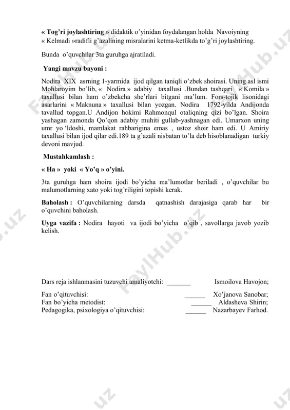 aknuna » taxallusi bilan yozgan. nodira 1792-yilda andijonda tavallud topgan.u andijon hokimi rahmonqul otaliqning qizi bo’lgan. shoira yashagan zamonda qo’qon adabiy muhiti gullab-yashnagan edi. umarxon uning umr yo ‘ldoshi, mamlakat rahbarigina emas , ustoz shoir ham edi. u amiriy taxallusi bilan ijod qilar edi.189 ta g’azali nisbatan to’la deb hisoblanadigan turkiy devoni mavjud. mustahkamlash : « ha » yoki « yo’q » o’yini. 3ta guruhga ham shoira ijodi bo’yicha ma’lumotlar beriladi , o’quvchilar bu malumotlarning xato yoki tog’riligini topishi kerak. baholash : o’quvchilarning darsda qatnashish darajasiga qarab har bir o’quvchini baholash. uyga vazifa : nodira hayoti va ijodi bo’yicha o’qib , savollarga javob yozib kelish. dars reja ishlanmasini tuzuvchi amaliyotchi: _______ ismoilova havojon; fan o’qituvchisi: ______ xo’janova sanobar; fan bo’yicha metodist: ______ aldasheva shirin; pedagogika, psixologiya o’qituvchisi: ______ nazarbayev farhod.