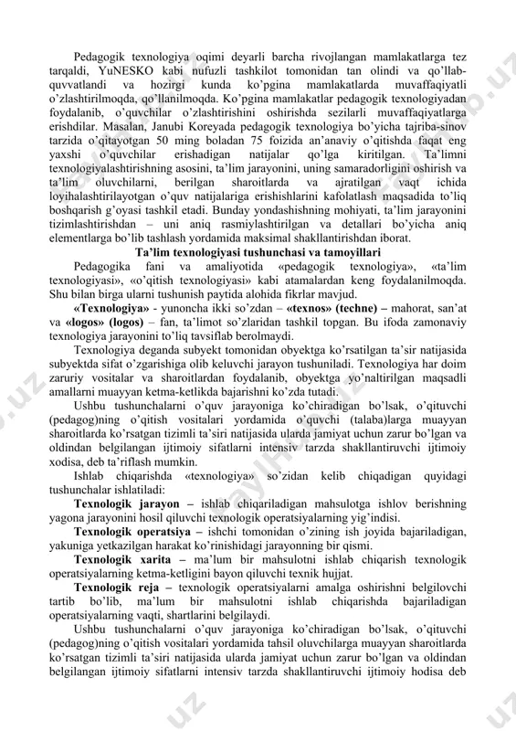 pedagogik texnologiyalarning o’zi nima va u an’anaviy ta’limdan nima bilan farq qiladi? hozirgi kunda pedagogik adabiyotlar, ta’lim muammolariga oid ma’ruzalar, rasmiy hujjatlarda «progressiv pedagogik texnologiya», «zamonaviy ta’lim texnologiyasi» iboralari keng qo’llanilmoqda. ammo «pedagogik texnologiya» tushunchasi hali ham bir qolipga tushirilmagan, ensiklopediyalarda izohlanganicha yo’q, mazmunining yagona talqini ham ishlab chiqilmagan va shuning uchun iboraning bir-biridan farqlanuvchi ko’pgina ta’riflari mavjud. respublikamizning pedagogik olim va amaliyotchilari ilmiy asoslangan hamda o’zbekistonning ijtimoiy-pedagogik sharoitiga moslashgan ta’lim texnologiyalarini yaratish va ularni ta’lim amaliyotida qo’llashga intilmoqdalar. didaktikaning asoschisi yan amos komenskiy xvii asrdayoq ta’limning «vaqt, fanlar va uslublarni mohirona taqsimlashni boshqa narsani talab qilmaydigan umumiy tartibdagi o’qitishning yagona mukammal uslubi topilsa, hamma narsa toshlari to’g’ri muvozanatlangan soatdek, faqat ana shunday mahorat yaratilgan asbobda erishish mumkin bo’lgan bexatolik bilan ilgarilaydi» - deb aytgan. zamonaviy pedagogikada ham, ta’limni shunday modellari, unga nisbatan shunday yondashuvlar ishlanmoqdaki, ular ta’limga, ishlab chiqarish – texnologik jarayon, ma’lum sharoitlarda va belgilangan vaqt ichida ko’zlangan …