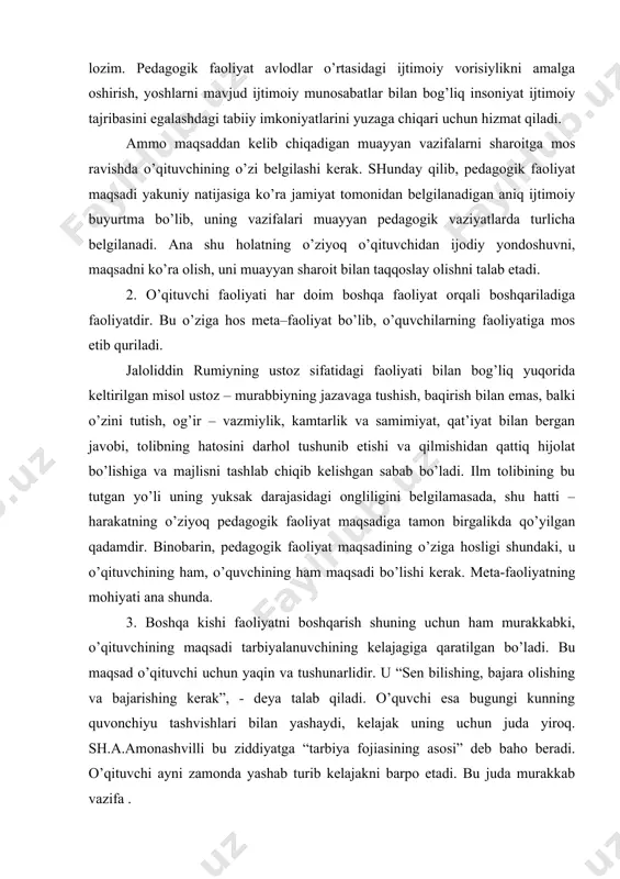 . 3. boshqa kishi faoliyatni boshqarish shuning uchun ham murakkabki, o’qituvchining maqsadi tarbiyalanuvchining kelajagiga qaratilgan bo’ladi. bu maqsad o’qituvchi uchun yaqin va tushunarlidir. u “sen bilishing, bajara olishing va bajarishing kerak”, - deya talab qiladi. o’quvchi esa bugungi kunning quvonchiyu tashvishlari bilan yashaydi, kelajak uning uchun juda yiroq. sh.a.amonashvilli bu ziddiyatga “tarbiya fojiasining asosi” deb baho beradi. o’qituvchi ayni zamonda yashab turib kelajakni barpo etadi. bu juda murakkab vazifa . buni chuqur anglagan usta–pedagoglar har doim o’z faoliyati logikasi o’quvchi ehtiyojlariga tayanib quradilar. masalan, sh.a.amonashvilli o’z faoliyat dasturini bola dasturiga yaqinlashtirishga intilgan. e.n.ilina esa doimiy matnlardan foydalanib, sinfdagi vaziyatga ta’sir o’tkazishga harakat qiladi. demak, pedagogik faoliyat maqsadi o’qituvchidan jamiyatning ijtimoiy topshirig’iga nisbatan shahsan qabul qilish; muayyan hatti-haraktlarning maqsad va vazifasiga ijodiy yondoshish; o’quvchi qiziqishlarini hisobga olish va uni o’quv faoliyati maqsadi sifatida takomillashtira olishni talab etadi. pedagogik faoliyat ob’ekti – bu inson, shakllanayotgan shahs ruhiy olamining nozik qirralari – aql, …