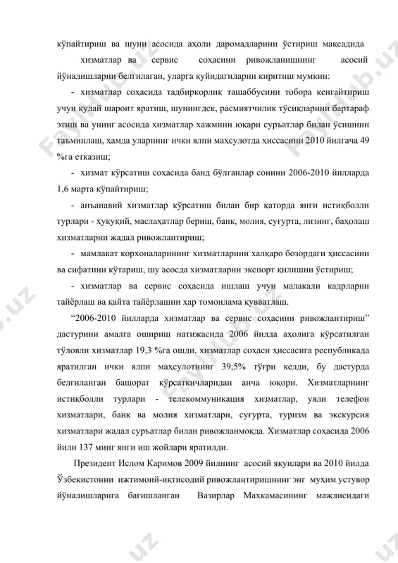 и ўстириш; · хизматлар ва сервис соҳасида ишлаш учун малакали кадрларни тайёрлаш ва қайта тайёрлашни ҳар томонлама қувватлаш. “2006-2010 йилларда хизматлар ва сервис соҳасини ривожлантириш” дастурини амалга ошириш натижасида 2006 йилда аҳолига кўрсатилган тўловли хизматлар 19,3 %га ошди, хизматлар соҳаси ҳиссасига республикада яратилган ички ялпи маҳсулотнинг 39,5% тўғри келди, бу дастурда белгиланган башорат кўрсаткичларидан анча юқори. хизматларнинг истиқболли турлари - телекоммуникация хизматлар, уяли телефон хизматлари, банк ва молия хизматлари, суғурта, туризм ва экскурсия хизматлари жадал суръатлар билан ривожланмоқда. хизматлар соҳасида 2006 йили 137 минг янги иш жойлари яратилди. президент ислом каримов 2009 йилнинг асосий якунлари ва 2010 йилда ўзбекистонни ижтимоий-иқтисодий ривожлантиришнинг энг муҳим устувор йўналишларига бағишланган вазирлар махкамасининг мажлисидаги «асосий вазифамиз - ватанимиз тараққиёти ва халқимиз фаровонлигини янада юксалтиришдир» маърузаларида [2]: «аҳолига хизмат кўрсатиш соҳасини янада кенгайтириш ғоят муҳим аҳамиятга эга. бундай тармоқлар ташқи конъюнктурага ҳам, об-ҳаво шароитига ҳам боғлиқ эмас, яъни, ташқи омилларнинг ўзгариши уларга таъсир кўрсата олмайди. айни …