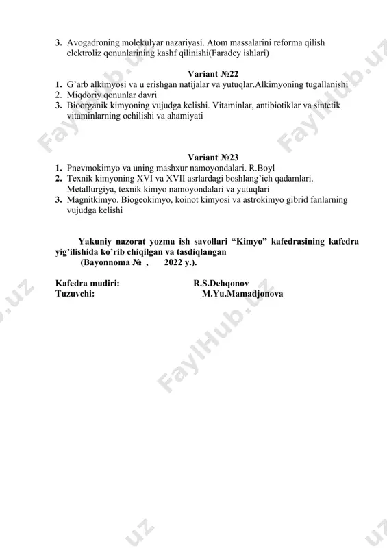 ix i ” fanidan yakuniy nazorat variant №1 1. kimyoning vujudga kelishi va uning tarixining davr va davrchalarga ajratishi. 2. tex nik kimyoning xvi va xvii asrlardagi boshlang’ich qadamlari 3. xxi asrda biokimyo variant № 2 1. fizik kimyoning rivojlanish bosqichlari. 2. m.v.lomonosovning ilmiy ishlari 3. atom - molekulyar ta`limotning shakllanishi.s. kannissaroning atom reformasi. variant № 3 1. g’ arb alkimyosi va u erishgan natijalar va yutuqlar. 2. organik kimyo va tuzilish nazariyasining yaratilishi. butlerov, kuper, kekule ishlari. 3. xx asrda kvant kimyo va kvant mexanika variant № 4 1. arab alkimyosi va uning eng mashxur namoyondalari. 2. a.l.lavuazyening pnevmokimyo sohasida qilgan ilmiy ishlari 3. analitik kimyoning rivojlanish bosqichlari variant № 5 1. buyuk sharq va markaziy osiyoda mutafakkir va faylasuf olimlarning namoyondalari va ularning kimyo sohasidagi ishlari 2. ya. bertseliusning kimyoviy analiz sohasi dagi ishlari. moddalarning tarkibi va xossalari to`g’risidagi fikrlarning shakllanishi. 3. plastmassalar va polimer materiallar, tabiiy polimerlar, …