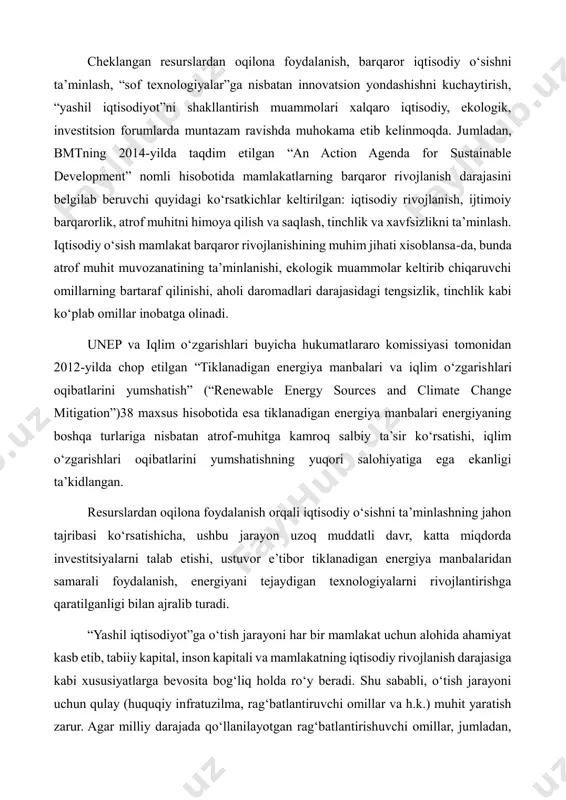 va xitoy qayta tiklanuvchi energiya resurslaridan mos ravishda yiliga 122 951 va 545 206 mvt energiya ishlab chiqaruvchi quvvatlarni ishga tushirdi. bu borada afrika mutlaqo autsayder hisoblanadi. jumladan, butun afrika mintaqasi tiklanadigan energiya resurslaridan 38 192 mvt energiya ishlab chiqarish quvvatlariga ega. cheklangan resurslardan oqilona foydalanish, barqaror iqtisodiy o‘sishni ta’minlash, “sof texnologiyalar”ga nisbatan innovatsion yondashishni kuchaytirish, “yashil iqtisodiyot”ni shakllantirish muammolari xalqaro iqtisodiy, ekologik, investitsion forumlarda muntazam ravishda muhokama etib kelinmoqda. jumladan, bmtning 2014-yilda taqdim etilgan “an action agenda for sustainable development” nomli hisobotida mamlakatlarning barqaror rivojlanish darajasini belgilab beruvchi quyidagi ko‘rsatkichlar keltirilgan: iqtisodiy rivojlanish, ijtimoiy barqarorlik, atrof muhitni himoya qilish va saqlash, tinchlik va xavfsizlikni ta’minlash. iqtisodiy o‘sish mamlakat barqaror rivojlanishining muhim jihati xisoblansa-da, bunda atrof muhit muvozanatining ta’minlanishi, ekologik muammolar keltirib chiqaruvchi omillarning bartaraf qilinishi, aholi daromadlari darajasidagi tengsizlik, tinchlik kabi ko‘plab omillar inobatga olinadi. unep va iqlim o‘zgarishlari buyicha hukumatlararo komissiyasi tomonidan 2012-yilda chop etilgan “tiklanadigan energiya manbalari …