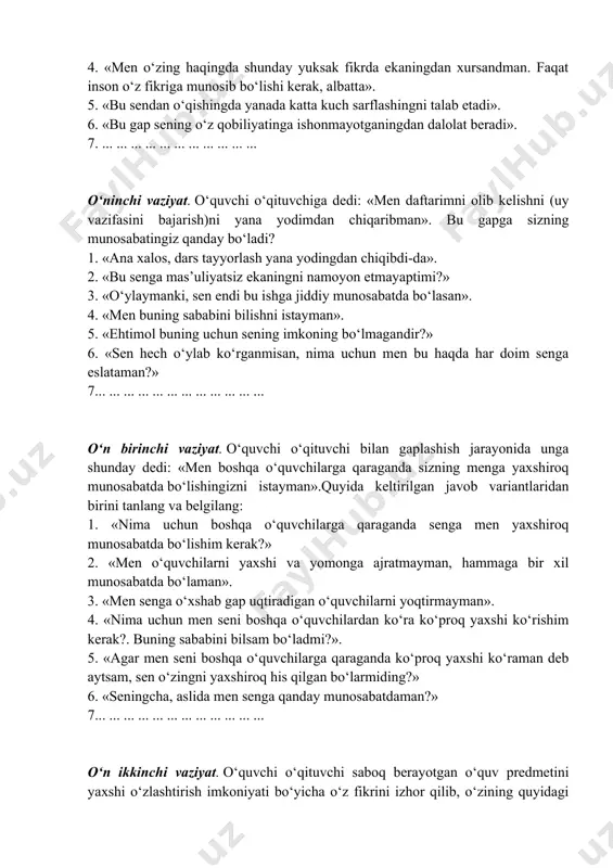 ol, bu fikrga sen unchalik munosib emasdirsan». 2. «mening kuzatishimcha, shu vaqtgacha sen duch kelgan qiyinchiliklar va bugungi kundagi biliming darajasi sening qobiliyating yuksakligidan dalolat bermaydi». 3. «ko‘p odamlar o‘zini qobiliyatli hisoblaydi, aslida ular qobiliyatli bo‘lmaydi». 4. «men o‘zing haqingda shunday yuksak fikrda ekaningdan xursandman. faqat inson o‘z fikriga munosib bo‘lishi kerak, albatta». 5. «bu sendan o‘qishingda yanada katta kuch sarflashingni talab etadi». 6. «bu gap sening o‘z qobiliyatinga ishonmayotganingdan dalolat beradi». 7. ... ... ... ... ... ... ... ... ... ... ... o‘ninchi vaziyat. o‘quvchi o‘qituvchiga dedi: «men daftarimni olib kelishni (uy vazifasini bajarish)ni yana yodimdan chiqaribman». bu gapga sizning munosabatingiz qanday bo‘ladi? 1. «ana xalos, dars tayyorlash yana yodingdan chiqibdi-da». 2. «bu senga mas’uliyatsiz ekaningni namoyon etmayaptimi?» 3. «o‘ylaymanki, sen endi bu ishga jiddiy munosabatda bo‘lasan». 4. «men buning sababini bilishni istayman». 5. «ehtimol buning uchun sening imkoning bo‘lmagandir?» 6. «sen hech o‘ylab ko‘rganmisan, nima uchun men …