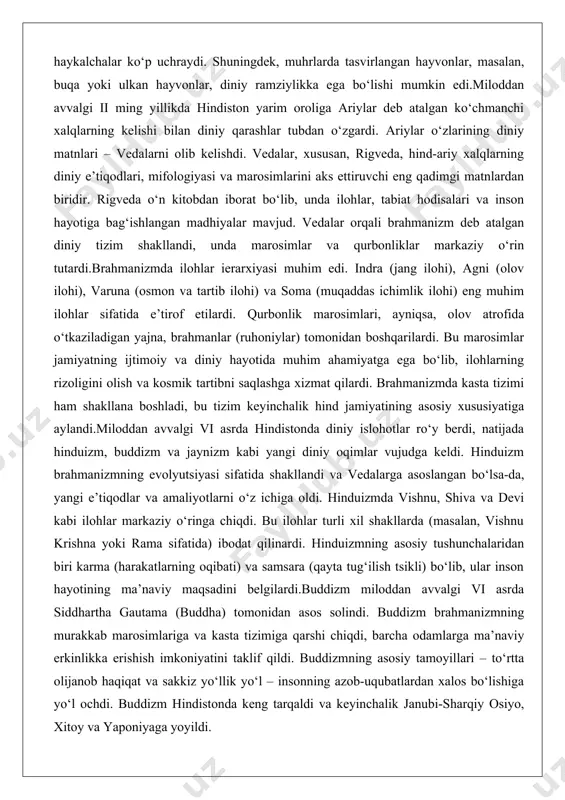 diniy hayotida muhim ahamiyatga ega bo‘lib, ilohlarning rizoligini olish va kosmik tartibni saqlashga xizmat qilardi. brahmanizmda kasta tizimi ham shakllana boshladi, bu tizim keyinchalik hind jamiyatining asosiy xususiyatiga aylandi.miloddan avvalgi vi asrda hindistonda diniy islohotlar ro‘y berdi, natijada hinduizm, buddizm va jaynizm kabi yangi diniy oqimlar vujudga keldi. hinduizm brahmanizmning evolyutsiyasi sifatida shakllandi va vedalarga asoslangan bo‘lsa-da, yangi e’tiqodlar va amaliyotlarni o‘z ichiga oldi. hinduizmda vishnu, shiva va devi kabi ilohlar markaziy o‘ringa chiqdi. bu ilohlar turli xil shakllarda (masalan, vishnu krishna yoki rama sifatida) ibodat qilinardi. hinduizmning asosiy tushunchalaridan biri karma (harakatlarning oqibati) va samsara (qayta tug‘ilish tsikli) bo‘lib, ular inson hayotining ma’naviy maqsadini belgilardi.buddizm miloddan avvalgi vi asrda siddhartha gautama (buddha) tomonidan asos solindi. buddizm brahmanizmning murakkab marosimlariga va kasta tizimiga qarshi chiqdi, barcha odamlarga ma’naviy erkinlikka erishish imkoniyatini taklif qildi. buddizmning asosiy tamoyillari – to‘rtta olijanob haqiqat va sakkiz yo‘llik yo‘l – insonning azob-uqubatlardan xalos bo‘lishiga yo‘l …