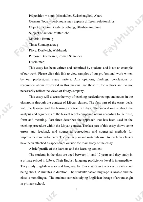 context of libyan classes. the first part of the essay deals with the learners and the learning context in libya. the second one is about the analysis and arguments of the lexical set of compound nouns according to their use, form and meaning. part three describes the approach that has been used in the teaching procedure within the libyan context. the last part of this essay shows some errors and feedback and suggested corrections and suggested methods for improvement in proficiency. the lesson plan and materials used to teach the classes have been attached as appendices outside the main body of the essay. a brief profile of the learners and the learning context: the students in the class are aged between 14 and 17 years and they study in a private school in libya. their english language proficiency level is intermediate. they study english as a second language for four …