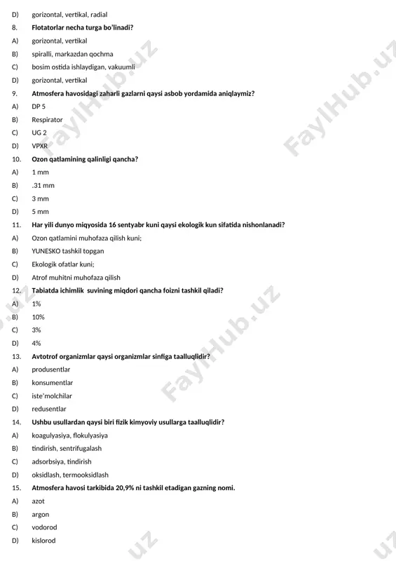 ullardan qaysi biri fizik kimyoviy usullarga taalluqlidir? a) koagulyasiya, flokulyasiya b) tindirish, sentrifugalash c) adsorbsiya, tindirish d) oksidlash, termooksidlash 15. atmosfera havosi tarkibida 20,9% ni tashkil etadigan gazning nomi. a) azot b) argon c) vodorod d) kislorod 16. quyidagi usullardan qaysi birlari atmosferani zaharli gazlardan tozalash uchun qo’llaniladi? a) flotasiya, adsorbsiya, b) filtrasiya, katalitik, termik usullar c) absorbsiya, filrlash, d) absorbsiya, adsorbsiya, termik, katalitik usullar 17. sm – nima? a) zaharli moddalarning chegaraviy mumkin bo’lgan b) zaharli moddalarning chegaraviy mumkin bo’lgan miqdori c) zaharli moddalarning er yuzasidagi minimal d) zaharli moddalarning er yuzasidagi maksimal konsentrasiyasi 18. metall changlarini tozalash uchun qanday usul qo’llaniladi? a) filtr b) markazdan qochma c) ho’llash d) elektrostatik 19. strotosfera chegarasi to`gri ko`rsatilgan qatorni belgilang a) 30 80 km b) 22 75 km c) 20 70 km d) 18 60 km 20. oqova suvlarga qanday suvlar kiradi? a) ichimlik suvlari, rassollar; b) sho’r suv, sho’rroq suv, …