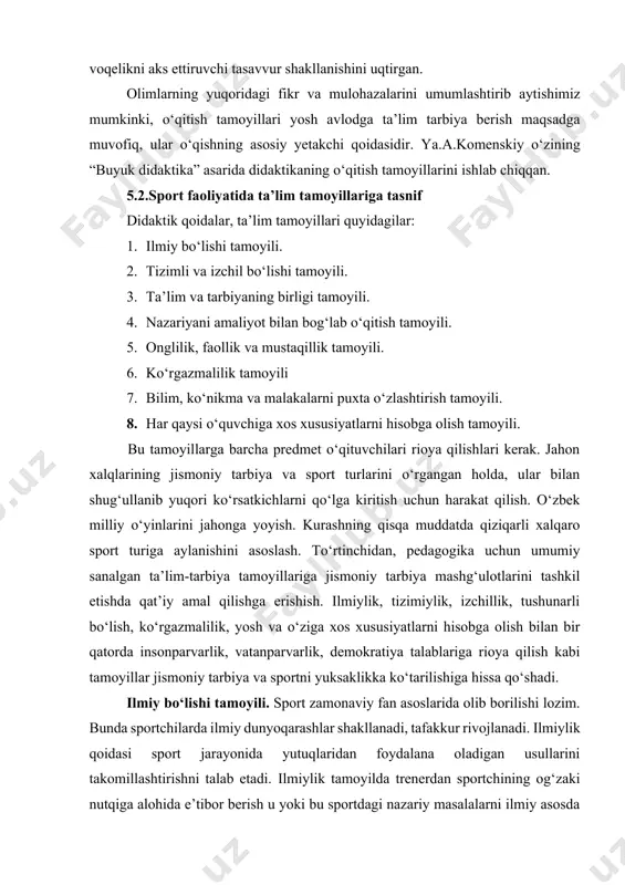 savvur shakllanishini uqtirgan. olimlarning yuqoridagi fikr va mulohazalarini umumlashtirib aytishimiz mumkinki, o‘qitish tamoyillari yosh avlodga ta’lim tarbiya berish maqsadga muvofiq, ular o‘qishning asosiy yetakchi qoidasidir. ya.a.komenskiy o‘zining “buyuk didaktika” asarida didaktikaning o‘qitish tamoyillarini ishlab chiqqan. 5.2.sport faoliyatida ta’lim tamoyillariga tasnif didaktik qoidalar, ta’lim tamoyillari quyidagilar: 1. ilmiy bo‘lishi tamoyili. 2. tizimli va izchil bo‘lishi tamoyili. 3. ta’lim va tarbiyaning birligi tamoyili. 4. nazariyani amaliyot bilan bog‘lab o‘qitish tamoyili. 5. onglilik, faollik va mustaqillik tamoyili. 6. ko‘rgazmalilik tamoyili 7. bilim, ko‘nikma va malakalarni puxta o‘zlashtirish tamoyili. 8. har qaysi o‘quvchiga xos xususiyatlarni hisobga olish tamoyili. bu tamoyillarga barcha predmet o‘qituvchilari rioya qilishlari kerak. jahon xalqlarining jismoniy tarbiya va sport turlarini o‘rgangan holda, ular bilan shug‘ullanib yuqori ko‘rsatkichlarni qo‘lga kiritish uchun harakat qilish. o‘zbek milliy o‘yinlarini jahonga yoyish. kurashning qisqa muddatda qiziqarli xalqaro sport turiga aylanishini asoslash. to‘rtinchidan, pedagogika uchun umumiy sanalgan ta’lim-tarbiya tamoyillariga jismoniy tarbiya mashg‘ulotlarini tashkil etishda qat’iy amal qilishga …