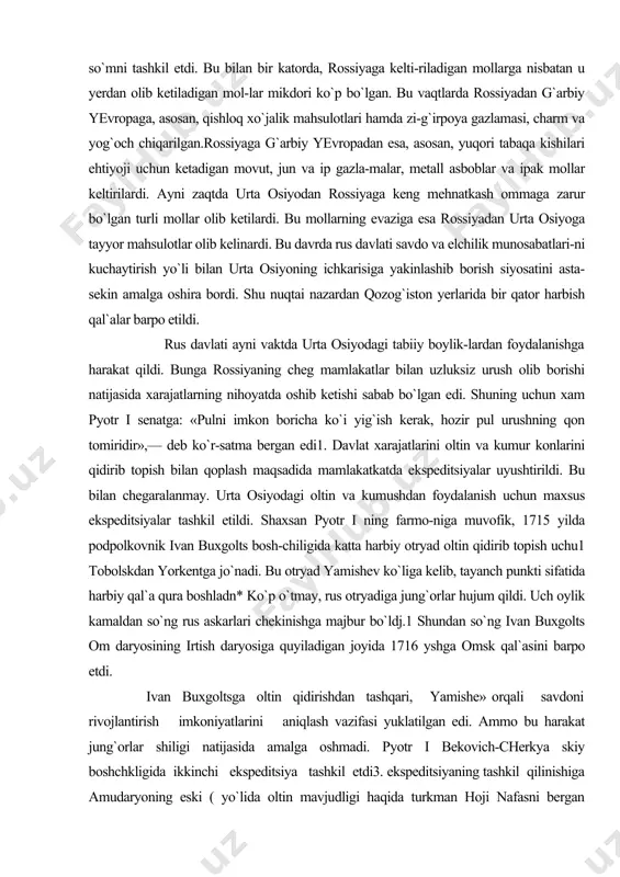 qoplash maqsadida mamlakatkatda ekspeditsiyalar uyushtirildi. bu bilan chegaralanmay. urta osiyodagi oltin va kumushdan foydalanish uchun maxsus ekspeditsiyalar tashkil etildi. shaxsan pyotr i ning farmo-niga muvofik, 1715 yilda podpolkovnik ivan buxgolts bosh-chiligida katta harbiy otryad oltin qidirib topish uchu1 tobolskdan yorkentga jo`nadi. bu otryad yamishev ko`liga kelib, tayanch punkti sifatida harbiy qal`a qura boshladn* ko`p o`tmay, rus otryadiga jung`orlar hujum qildi. uch oylik kamaldan so`ng rus askarlari chekinishga majbur bo`ldj.1 shundan so`ng ivan buxgolts om daryosining irtish daryosiga quyiladigan joyida 1716 yshga omsk qal`asini barpo etdi. ivan buxgoltsga oltin qidirishdan tashqari, yamishe» orqali savdoni rivojlantirish imkoniyatlarini aniqlash vazifasi yuklatilgan edi. ammo bu harakat jung`orlar shiligi natijasida amalga oshmadi. pyotr i bekovich-cherkya skiy boshchkligida ikkinchi ekspeditsiya tashkil etdi3. ekspeditsiyaning tashkil qilinishiga amudaryoning eski ( yo`lida oltin mavjudligi haqida turkman hoji nafasni bergan ma`lumoti sabab bo`lgan edi. ammo bekovich-cherkas-skiy boshchiligidagi ekspeditsiyaning maqsadi oltin qidi-rishdan tashqari, xiva va buxoro xonliklarini rossiya` ta-``aaligiga o`tishga ko`ndirish, …