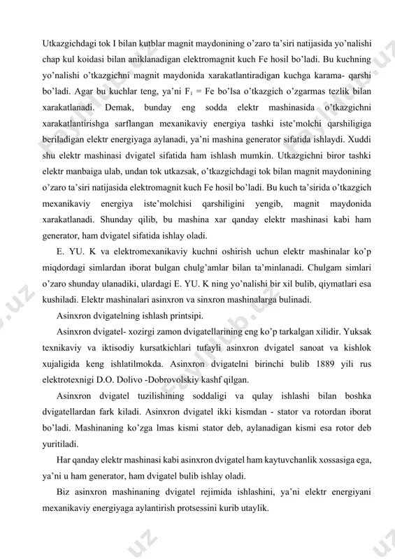 an kuchga karama- qarshi bo’ladi. agar bu kuchlar teng, ya’ni f1 = fe bo’lsa o’tkazgich o’zgarmas tezlik bilan xarakatlanadi. demak, bunday eng sodda elektr mashinasida o’tkazgichni xarakatlantirishga sarflangan mexanikaviy energiya tashki iste’molchi qarshiligiga beriladigan elektr energiyaga aylanadi, ya’ni mashina generator sifatida ishlaydi. xuddi shu elektr mashinasi dvigatel sifatida ham ishlash mumkin. utkazgichni biror tashki elektr manbaiga ulab, undan tok utkazsak, o’tkazgichdagi tok bilan magnit maydonining o’zaro ta’siri natijasida elektromagnit kuch fe hosil bo’ladi. bu kuch ta’sirida o’tkazgich mexanikaviy energiya iste’molchisi qarshiligini yengib, magnit maydonida xarakatlanadi. shunday qilib, bu mashina xar qanday elektr mashinasi kabi ham generator, ham dvigatel sifatida ishlay oladi. e. yu. k va elektromexanikaviy kuchni oshirish uchun elektr mashinalar ko’p miqdordagi simlardan iborat bulgan chulg’amlar bilan ta’minlanadi. chulgam simlari o’zaro shunday ulanadiki, ulardagi e. yu. k ning yo’nalishi bir xil bulib, qiymatlari esa kushiladi. elektr mashinalari asinxron va sinxron mashinalarga bulinadi. asinxron dvigatelning ishlash printsipi. asinxron dvigatel- xozirgi …