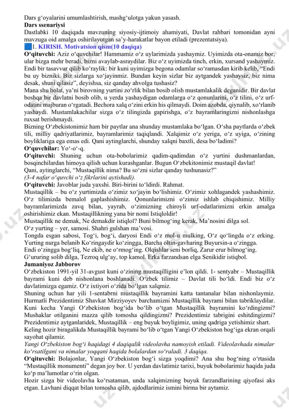 metapredmet yondashuvining namunasidir. 🎒 dars hamkori: qori niyoziy nomidagi milliy tarbiya instituti xodimlari. www.milliytarbiya.uz 🗣️ dars davomiyligi: 45 daqiqa. 🧑‍🏫tavsiya etilgan mashg‘ulot shakli: bilim beruvchi suhbat, video parchalar, zamona qahramoni yoki mashhur kishilar intervyulari, o‘yin elementlari va qo‘shimcha materiallardan foydalanishni nazarda tutadi. 🧩materiallar to‘plami: - ssenariy; - uslubiy tavsiyalar; - videomateriallar; - interaktiv topshiriqlar; - taqdimot. 🧩dars tuzilishi 1 qism. motivatsion darsning birinchi qismining maqsadi – o‘quvchilarning mavzu muhokamasida faol ishtirok etishlari uchun sharoit yaratishdir. boshlang‘ich sinf o‘quvchilarining kelgusi faoliyatiga bo‘lgan motivatsiya mashg‘ulot mavzusini aks ettiruvchi materialni ko‘rish va muhokama qilishga asoslanadi. 2-qism. asosiy asosiy qismda o‘quvchilar darsning asosiy ma’nolarini tushunish va ochib berishga yo‘naltiriladi. shu maqsadda o‘quvchilarga tasviriy materialni tahlil qilish, videolarni ko‘rish va bilishga qaratilgan savollar taklif etiladi. 3-qism. yakuniy dars g‘oyalarini umumlashtirish, mashg‘ulotga yakun yasash. dars ssenariysi dastlabki 10 daqiqada mavzuning siyosiy-ijtimoiy ahamiyati, davlat rahbari tomonidan ayni mavzuga oid amalga oshirilayotgan sa’y-harakatlar bayon etiladi (prezentatsiya). 🟦1. kirish. …