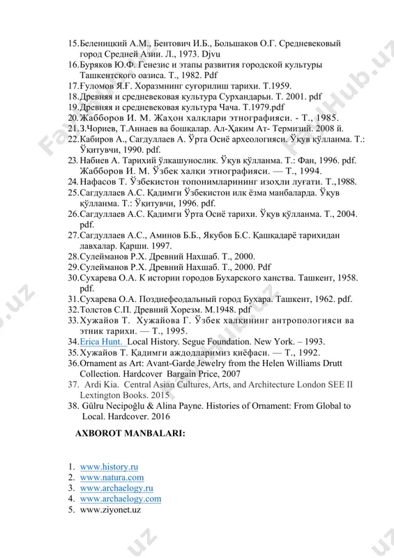 . древняя и средневековая культура сурхандарьи. т. 2001. pdf 19. древняя и средневековая культура чача. т.1979.pdf 20. жабборов и. м. жаҳон халқлари этнографияси. - т., 1985. 21. з.чориев, т.аннаев ва бошқалар. ал-ҳаким ат- термизий. 2008 й. 22. кабиров а., сагдуллаев а. ўрта осиё археологияси. ўқув қўлланма. т.: ўқитувчи, 1990. pdf. 23. набиев а. тарихий ўлкашунослик. ўқув қўлланма. т.: фан, 1996. pdf. жабборов и. м. ўзбек халқи этнографияси. — т., 1994. 24. нафасов т. ўзбекистон топонимларининг изоҳли луғати. т.,1988. 25. сагдуллаев а.с. қадимги ўзбекистон илк ёзма манбаларда. ўқув қўлланма. т.: ўқитувчи, 1996. pdf. 26. сагдуллаев а.с. қадимги ўрта осиё тарихи. ўқув қўлланма. т., 2004. pdf. 27. сагдуллаев а.с., аминов б.б., якубов б.с. қашқадарё тарихидан лавхалар. қарши. 1997. 28. сулейманов р.х. древний нахшаб. т., 2000. 29. сулейманов р.х. древний нахшаб. т., 2000. pdf 30. сухарева о.а. к истории городов бухарского ханства. ташкент, 1958. pdf. 31. сухарева о.а. позднефеодальный город бухара. ташкент, 1962. …