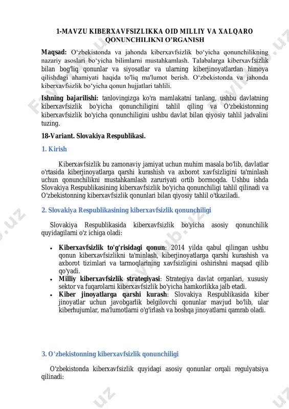 yatlarni qamrab oladi. 3. o'zbekistonning kiberxavfsizlik qonunchiligi o'zbekistonda kiberxavfsizlik quyidagi asosiy qonunlar orqali regulyatsiya qilinadi:  "kiberxavfsizlik to'g'risida"gi qonun: 2020 yilda qabul qilingan bu qonun kiberxavfsizlik sohasida davlat siyosatini belgilaydi, kiber jinoyatlarga qarshi kurashish va axborot xavfsizligini ta'minlash maqsadida qabul qilingan.  ma'lumotlar himoyasi to'g'risidagi qonun: ushbu qonun shaxsiy ma'lumotlarni himoya qilish va ularni kiber jinoyatlardan saqlashga qaratilgan. 4. qiyosiy tahlil jadvali o'lchov slovakiya respublikasi o'zbekiston asosiy qonunlar kiberxavfsizlik to'g'risida qonun kiberxavfsizlik to'g'risida qonun strategiya milliy kiberxavfsizlik strategiyasi kiberxavfsizlik milliy strategiyasi kiber jinoyatlar kiber jinoyatlarga qarshi qonunlar kiber jinoyatlarga qarshi qonunlar himoya mexanizmlari davlat va xususiy sektor hamkorligi davlat va xususiy sektor hamkorligi ma'lumotlar himoyasi ma'lumotlarni himoya qilish qonuni mavjud ma'lumotlar himoyasi to'g'risidagi qonun 4.1. asosiy qonunlar  slovakiya respublikasi: kiberxavfsizlik to'g'risida qonun 2014 yilda qabul qilingan bo'lib, u kiberxavfsizlikni ta'minlash uchun zaruriy normativ- huquqiy bazani yaratadi. ushbu qonun kiberhujumlar, ma'lumotlar o'g'irlanishi va boshqa kiberjinoyatlarga qarshi kurashni belgilaydi.  o'zbekiston: …