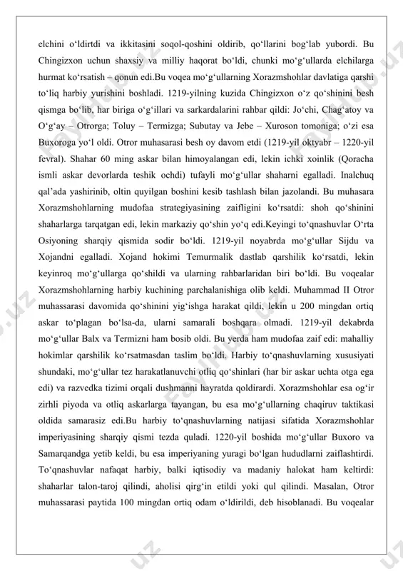 harqiy qismida sodir bo‘ldi. 1219-yil noyabrda mo‘g‘ullar sijdu va xojandni egalladi. xojand hokimi temurmalik dastlab qarshilik ko‘rsatdi, lekin keyinroq mo‘g‘ullarga qo‘shildi va ularning rahbarlaridan biri bo‘ldi. bu voqealar xorazmshohlarning harbiy kuchining parchalanishiga olib keldi. muhammad ii otror muhassarasi davomida qo‘shinini yig‘ishga harakat qildi, lekin u 200 mingdan ortiq askar to‘plagan bo‘lsa-da, ularni samarali boshqara olmadi. 1219-yil dekabrda mo‘g‘ullar balx va termizni ham bosib oldi. bu yerda ham mudofaa zaif edi: mahalliy hokimlar qarshilik ko‘rsatmasdan taslim bo‘ldi. harbiy to‘qnashuvlarning xususiyati shundaki, mo‘g‘ullar tez harakatlanuvchi otliq qo‘shinlari (har bir askar uchta otga ega edi) va razvedka tizimi orqali dushmanni hayratda qoldirardi. xorazmshohlar esa og‘ir zirhli piyoda va otliq askarlarga tayangan, bu esa mo‘g‘ullarning chaqiruv taktikasi oldida samarasiz edi.bu harbiy to‘qnashuvlarning natijasi sifatida xorazmshohlar imperiyasining sharqiy qismi tezda quladi. 1220-yil boshida mo‘g‘ullar buxoro va samarqandga yetib keldi, bu esa imperiyaning yuragi bo‘lgan hududlarni zaiflashtirdi. to‘qnashuvlar nafaqat harbiy, balki iqtisodiy va madaniy halokat ham …