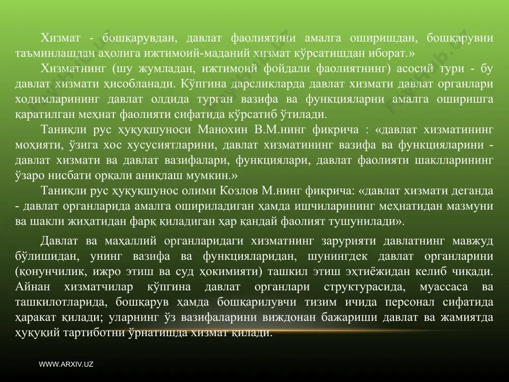 ан тизим сифатида намоён бўлади:давлат аппарати фаолиятининг ташкилий ва процессуал асосларини ташкил этиш, лавозимларнинг қурилиши ва уларнинг ҳуқуқий кўриниши, ходимларни аниқлаш, баҳолаш. давлат хизмати давлатни мустаҳкамлашнинг ҳуқуқий асоси бўлиб, давлат ҳокимиятини мустаҳкамлайди ва фуқаролик жамиятининг нормал функцияланишини таъминлайди. www.arxiv.uz www.arxiv.uz давлат хизмати тушунчасини кенг маънода олиб кўрадиган бўлсак, бу давлат органлари томонидан бошқарувнинг кадрлар функциясини амалга ошириш, давлат органлари аппаратида доимий ёки вақтинча мансабни эгаллаб турган ҳамда давлат бюджетидан маблағ билан таъминланувчи барча шахсларнинг фаолиятидир. рус олими манохин в.м. томонидан давлат хизматига берилган тушунча юридик адабиётларда кенг қўлланилмоқда. унинг фикрича, давлат хизмати - бу давлат органларини ва бошқа ташкилотларини ташкил этиш ва ҳуқуқий тартибга солиш бўйича давлат фаолиятининг бир бўлаги ҳисобланади, далат органлари ва ташкилотларининг фаолияти эса давлат олдида турган вазифа ва функцияларни амалга оширишга қаратилади. давлат хизмати давлат аппаратини бошқаришни ташкил этиш ва ҳуқуқий тартибга солиш бўйича давлат фаолиятининг асосий турларидан бири бўлиб, давлат олдида турган вазифаларнинг самарали амалга …