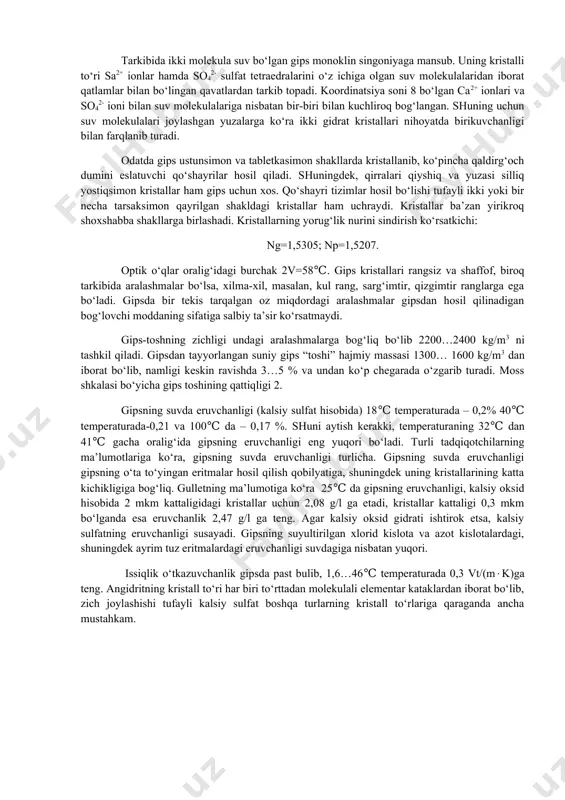 stallari nihoyatda birikuvchanligi bilan farqlanib turadi. odatda gips ustunsimon va tabletkasimon shakllarda kristallanib, ko‘pincha qaldirg‘och dumini eslatuvchi qo‘shayrilar hosil qiladi. shuningdek, qirralari qiyshiq va yuzasi silliq yostiqsimon kristallar ham gips uchun xos. qo‘shayri tizimlar hosil bo‘lishi tufayli ikki yoki bir necha tarsaksimon qayrilgan shakldagi kristallar ham uchraydi. kristallar ba’zan yirikroq shoxshabba shakllarga birlashadi. kristallarning yorug‘lik nurini sindirish ko‘rsatkichi: ng=1,5305; np=1,5207. optik o‘qlar oralig‘idagi burchak 2v=58℃. gips kristallari rangsiz va shaffof, biroq tarkibida aralashmalar bo‘lsa, xilma-xil, masalan, kul rang, sarg‘imtir, qizgimtir ranglarga ega bo‘ladi. gipsda bir tekis tarqalgan oz miqdordagi aralashmalar gipsdan hosil qilinadigan bog‘lovchi moddaning sifatiga salbiy ta’sir ko‘rsatmaydi. gips-toshning zichligi undagi aralashmalarga bog‘liq bo‘lib 2200…2400 kg/m3 ni tashkil qiladi. gipsdan tayyorlangan suniy gips “toshi” hajmiy massasi 1300… 1600 kg/m3 dan iborat bo‘lib, namligi keskin ravishda 3…5 % va undan ko‘p chegarada o‘zgarib turadi. moss shkalasi bo‘yicha gips toshining qattiqligi 2. gipsning suvda eruvchanligi (kalsiy sulfat hisobida) 18℃ temperaturada – …