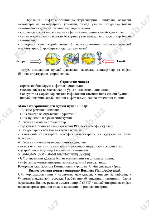 инлашда етакчи бўлиш; - ишлаб чиқариш жараёнларини сифат таъминлашда етакчилик қилиш. мақсадга эришишдаги муҳим йўналишлар: 1. бизнес-режани аниқлаш: - аниқ мақсад ва стратегияни ўрнатиш; - аниқ йўналишлар режасини тузиш. 2. сифат тизими ва стандартлар - ҳар қандай тизим ва стандартларни pdca га мувофиқ қўллаш. 3. ресурсларни сифатли ва тўғри тақсимлаш - ташкилий структурага мувофиқ жавобгарлик ва ҳуқуқларни аниқ белгилаш. 4. сифат тизимига мувофиқликни тасдиқлаш - менежмент тизими талабларига мувофиқ стандартларни жорий этиш; - даврий ички аудитлар ўтказишни таъминлаш. 5. gm-gms (gm -global manufacturing system) - gms тизимини қўллаш билан компанияни такомиллаштириш; - сифатни такомиллаштириш асосида доимий ривожланиш. юқоридагилар асосида компанияни қуриш ва ўз уйи сифатда кўриш. бизнес режани амалга ошириш- business plan deployment gm корпорациясининг - стратегик мақсадлари; - миссия ва сиёсати; - ўлчамли мақсадлари, асосида глобал ишлаб чиқариш тизимининг барча даражасида бизнес режани амалга ошириб (bpd) - ишлаб чиқариш ва сифат натижаларига эришиш орқали компанияни ривожлантириш. назорат талаб стратегик …