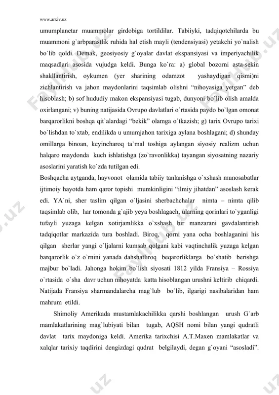 ab olib, har tomonda g`ajib yeya boshlagach, ularning qorinlari to`yganligi tufayli yuzaga kelgan xotirjamlikka o`xshash bir manzarani gavdalantirish tadqiqotlar markazida tura boshladi. biroq, qorni yana ocha boshlaganini his qilgan sherlar yangi o`ljalarni kumsab qolgani kabi vaqtinchalik yuzaga kelgan barqarorlik o`z o`rnini yanada dahshatliroq beqarorliklarga bo`shatib berishga majbur bo`ladi. jahonga hokim bo`lish siyosati 1812 yilda fransiya – rossiya o`rtasida o`sha davr uchun nihoyatda katta hisoblangan urushni keltirib chiqardi. natijada fransiya sharmandalarcha mag`lub bo`lib, ilgarigi nasibalaridan ham mahrum etildi. shimoliy amerikada mustamlakachilikka qarshi boshlangan urush g`arb mamlakatlarining mag`lubiyati bilan tugab, aqsh nomi bilan yangi qudratli davlat tarix maydoniga keldi. amerika tarixchisi a.t.maxen mamlakatlar va xalqlar tarixiy taqdirini dengizdagi qudrat belgilaydi, degan g`oyani “asosladi”. unga ko`ra, chor tomonlari okeanlardan iborat amerikada qudratli davlat barpo bo`lishi kerak edi. davlatlar o`rtasidagi munosabatlarda jismonan kuch ishlatish kerakligi haqida g`oyalar paydo bo`lib, mafkura vositalari orqali germaniyada bosqinchilik, kuch ishlatish va hukmronlik qilish qahramonlik darajasiga ko`tarildi. f. nauman …