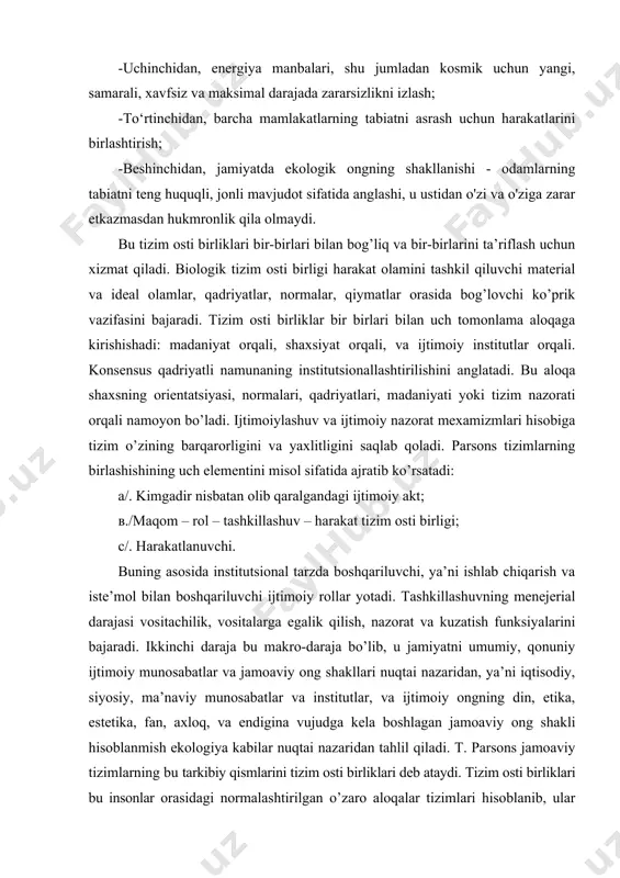 h funksiyalarini bajaradi. ikkinchi daraja bu makro-daraja bo’lib, u jamiyatni umumiy, qonuniy ijtimoiy munosabatlar va jamoaviy ong shakllari nuqtai nazaridan, ya’ni iqtisodiy, siyosiy, ma’naviy munosabatlar va institutlar, va ijtimoiy ongning din, etika, estetika, fan, axloq, va endigina vujudga kela boshlagan jamoaviy ong shakli hisoblanmish ekologiya kabilar nuqtai nazaridan tahlil qiladi. t. parsons jamoaviy tizimlarning bu tarkibiy qismlarini tizim osti birliklari deb ataydi. tizim osti birliklari bu insonlar orasidagi normalashtirilgan o’zaro aloqalar tizimlari hisoblanib, ular jamiyatda muhim funksiyalarning bajarilishi uchun insonlar faoliyatining tashkillashtirilishini, koordinatsiyasini va nazorat qilinishini ta’minlaydi. jamiyatning tizim osti birliklarini aniqlashtirishga nisbatan boshqa yondashuvlar ham mavjud. ushbu quyi tizimlar o'zaro bog'liq va bir-birini belgilaydi. biologik quyi tizim -organizm, harakat dunyosini tashkil etuvchi moddiy va ideal olamlarni, me'yorlarni, qadriyatlarni, ma'nolarni birlashtiruvchi bo'g'in bo'lib xizmat qiladi. u tanani tabiiy muhitga moslashtirish funktsiyasiga ega. bizning vaqtimizda ushbu quyi tizim tobora muhim ahamiyat kasb etmoqda, chunki tabiat va insoniyat jamiyati o'rtasidagi muvozanat buzilgan. …