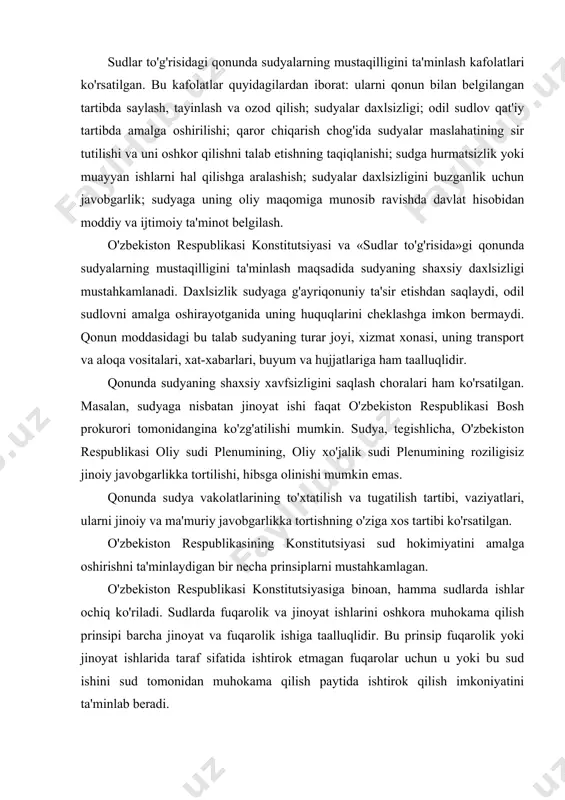 y sudi plenumining, oliy xo'jalik sudi plenumining roziligisiz jinoiy javobgarlikka tortilishi, hibsga olinishi mumkin emas. qonunda sudya vakolatlarining to'xtatilish va tugatilish tartibi, vaziyatlari, ularni jinoiy va ma'muriy javobgarlikka tortishning o'ziga xos tartibi ko'rsatilgan. o'zbekiston respublikasining konstitutsiyasi sud hokimiyatini amalga oshirishni ta'minlaydigan bir necha prinsiplarni mustahkamlagan. o'zbekiston respublikasi konstitutsiyasiga binoan, hamma sudlarda ishlar ochiq ko'riladi. sudlarda fuqarolik va jinoyat ishlarini oshkora muhokama qilish prinsipi barcha jinoyat va fuqarolik ishiga taalluqlidir. bu prinsip fuqarolik yoki jinoyat ishlarida taraf sifatida ishtirok etmagan fuqarolar uchun u yoki bu sud ishini sud tomonidan muhokama qilish paytida ishtirok qilish imkoniyatini ta'minlab beradi. ishlarni yopiq majlisda tinglashga qonunda belgilangan hollardagina yo'l qo'yiladi, masalan, sud muhokamasida davlat yoki tijorat sirlarini oshkor qilish xavfi mavjud bo'lsa yoki jinoyat ishi jinsiy jinoyat bilan aloqador bo'lsa, yopiq sud majlisiga, sudning ajrimiga ko'ra, 18 yoshga yetmagan shaxslar taklif qilinmaydi. sudning hukmi yoki qarori barcha hollarda ochiq sud majlisida e'lon qilinadi. sud faoliyatining …