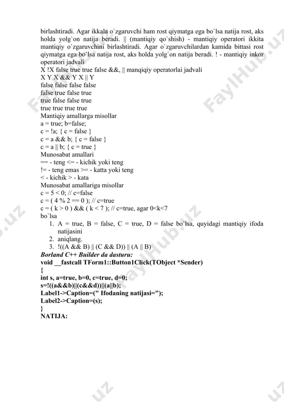 ar o`zgaruvchilardan kamida bittasi rost qiymatga ega bo`lsa natija rost, aks holda yolg`on natija beradi. ! - mantiqiy inkor operatori jadvali x !x false true true false &&, || manqiqiy operatorlai jadvali x y x && y x || y false false false false false true false true true false false true true true true true mantiqiy amallarga misollar a = true; b=false; c = !a; { c = false } c = a && b; { c = false } c = a || b; { c = true } munosabat amallari == - teng = - katta yoki teng - kata munosabat amallariga misollar c = 5 0 ) && ( k caption=(" ifodaning natijasi="); label2->caption=(s); } natija: 2. а = true, в = false, с = true, d = false bo`lsa, quyidagi mantiqiy ifoda natijasini aniqlang. ((a && b) || (c && d)) && (a || b) …