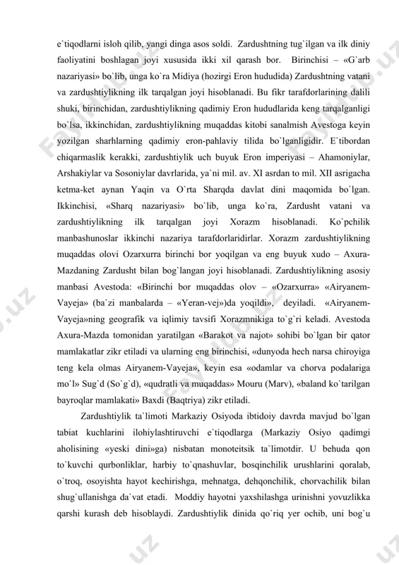 adi. zardushtiylikning asosiy manbasi avestoda: «birinchi bor muqaddas olov – «ozarxurra» «airyanem-vayeja» (ba`zi manbalarda – «yeran-vej»)da yoqildi», ​ deyiladi. «airyanem-vayeja»ning geografik va iqlimiy tavsifi xorazmnikiga to`g`ri keladi. avestoda axura-mazda tomonidan yaratilgan «barakot va najot» sohibi bo`lgan bir qator mamlakatlar zikr etiladi va ularning eng birinchisi, «dunyoda hech narsa chiroyiga teng kela olmas airyanem-vayeja», keyin esa «odamlar va chorva podalariga mo`l» sug`d (so`g`d), «qudratli va muqaddas» mouru (marv), «baland ko`tarilgan bayroqlar mamlakati» baxdi (baqtriya) zikr etiladi. zardushtiylik ta`limoti markaziy osiyoda ibtidoiy davrda mavjud bo`lgan tabiat kuchlarini ilohiylashtiruvchi e`tiqodlarga (markaziy osiyo qadimgi aholisining «yeski dini»ga) nisbatan monoteitsik ta`limotdir. u behuda qon to`kuvchi qurbonliklar, harbiy to`qnashuvlar, bosqinchilik urushlarini qoralab, o`troq, osoyishta hayot kechirishga, mehnatga, dehqonchilik, chorvachilik bilan shug`ullanishga da`vat etadi. moddiy hayotni yaxshilashga urinishni yovuzlikka qarshi kurash deb hisoblaydi. zardushtiylik dinida qo`riq yer ochib, uni bog`u rog`ga aylantirgan odam ilohiyot rahmatiga uchraydi. aksincha, bog`lar, ekinzorlarni, sug`orish inshootlarini buzganlar katta gunohga qoladilar. zardusht insonlarga …