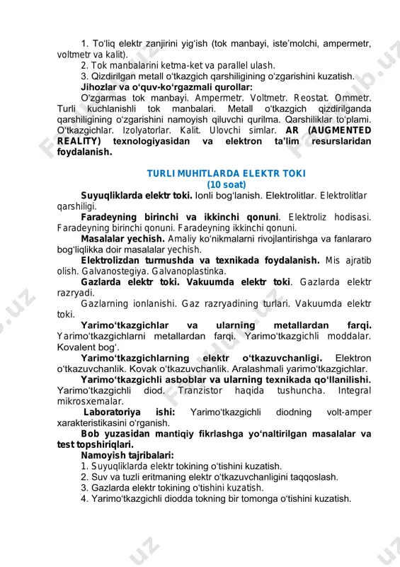 tirilgan masalalar va test topshiriqlari. namoyish tajribalari: 1. to‘liq elektr zanjirini yig‘ish (tok manbayi, iste’molchi, ampermetr, voltmetr va kalit). 2. tok manbalarini ketma-ket va parallel ulash. 3. qizdirilgan metall o‘tkazgich qarshiligining o‘zgarishini kuzatish. jihozlar va o‘quv-ko‘rgazmali qurollar: o‘zgarmas tok manbayi. ampermetr. voltmetr. reostat. ommetr. turli kuchlanishli tok manbalari. metall o‘tkazgich qizdirilganda qarshiligining o‘zgarishini namoyish qiluvchi qurilma. qarshiliklar to‘plami. o‘tkazgichlar. izolyatorlar. kalit. ulovchi simlar. ar (augmented reality) texnologiyasidan va elektron ta’lim resurslaridan foydalanish. turli muhitlarda elektr toki (10 soat) suyuqliklarda elektr toki. ionli bog‘lanish. elektrolitlar. elektrolitlar qarshiligi. faradeyning birinchi va ikkinchi qonuni. elektroliz hodisasi. faradeyning birinchi qonuni. faradeyning ikkinchi qonuni. masalalar yechish. amaliy ko‘nikmalarni rivojlantirishga va fanlararo bog‘liqlikka doir masalalar yechish. elektrolizdan turmushda va texnikada foydalanish. mis ajratib olish. galvanostegiya. galvanoplastinka. gazlarda elektr toki. vakuumda elektr toki. gazlarda elektr razryadi. gazlarning ionlanishi. gaz razryadining turlari. vakuumda elektr toki. yarimo‘tkazgichlar va ularning mеtallardan farqi. yarimo‘tkazgichlarni mеtallardan farqi. yarimo‘tkazgichli moddalar. kovalеnt bog‘. yarimo‘tkazgichlarning …