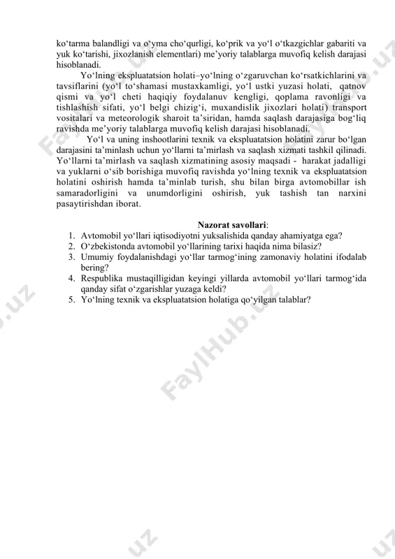 sh darajasi hisoblanadi. yo‘lning ekspluatatsion holati–yo‘lning o‘zgaruvchan ko‘rsatkichlarini va tavsiflarini (yo‘l to‘shamasi mustaxkamligi, yo‘l ustki yuzasi holati, qatnov qismi va yo‘l cheti haqiqiy foydalanuv kengligi, qoplama ravonligi va tishlashish sifati, yo‘l belgi chizig‘i, muxandislik jixozlari holati) transport vositalari va meteorologik sharoit ta’siridan, hamda saqlash darajasiga bog‘liq ravishda me’yoriy talablarga muvofiq kelish darajasi hisoblanadi. yo‘l va uning inshootlarini texnik va ekspluatatsion holatini zarur bo‘lgan darajasini ta’minlash uchun yo‘llarni ta’mirlash va saqlash xizmati tashkil qilinadi. yo‘llarni ta’mirlash va saqlash xizmatining asosiy maqsadi - harakat jadalligi va yuklarni o‘sib borishiga muvofiq ravishda yo‘lning texnik va ekspluatatsion holatini oshirish hamda ta’minlab turish, shu bilan birga avtomobillar ish samaradorligini va unumdorligini oshirish, yuk tashish tan narxini pasaytirishdan iborat. nazorat savollari: 1. avtomobil yo‘llari iqtisodiyotni yuksalishida qanday ahamiyatga ega? 2. o‘zbekistonda avtomobil yo‘llarining tarixi haqida nima bilasiz? 3. umumiy foydalanishdagi yo‘llar tarmog‘ining zamonaviy holatini ifodalab bering? 4. respublika mustaqilligidan keyingi yillarda avtomobil yo‘llari tarmog‘ida qanday sifat …