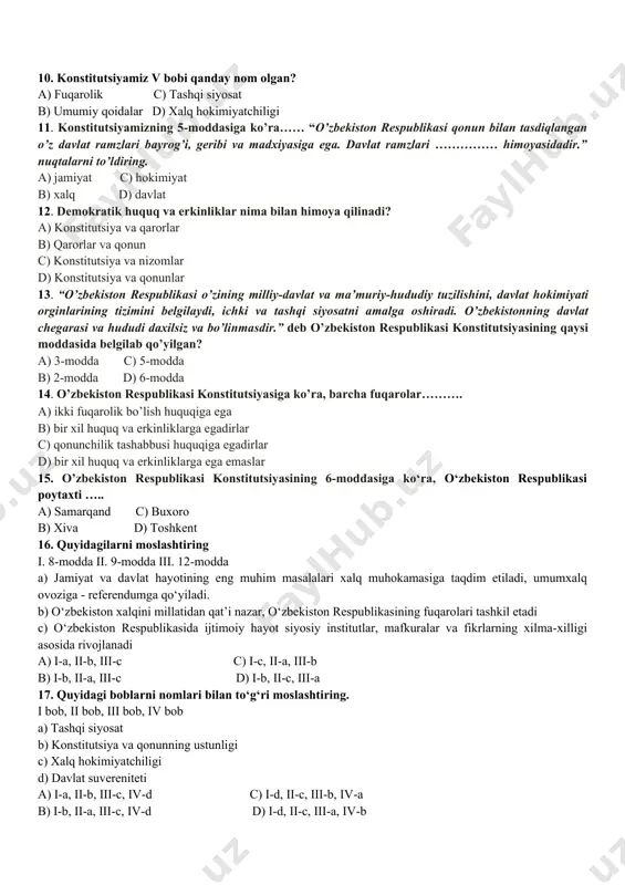 ’q. 8.davlat hokimiyatining birdan-bir manbai nima? a) jamiyat c) fuqarolar b) shaxs d) xalq 9. konstitutsiyamizning tashqi siyosat bobida nechta modda mavjud? a) 1 ta c) 3 ta b) 2 ta d) 4 ta 10. konstitutsiyamiz v bobi qanday nom olgan? a) fuqarolik c) tashqi siyosat b) umumiy qoidalar d) xalq hokimiyatchiligi 11. konstitutsiyamizning 5-moddasiga ko’ra…… “o’zbekiston respublikasi qonun bilan tasdiqlangan o’z davlat ramzlari bayrog’i, geribi va madxiyasiga ega. davlat ramzlari …………… himoyasidadir.” nuqtalarni to’ldiring. a) jamiyat c) hokimiyat b) xalq d) davlat 12. demokratik huquq va erkinliklar nima bilan himoya qilinadi? a) konstitutsiya va qarorlar b) qarorlar va qonun c) konstitutsiya va nizomlar d) konstitutsiya va qonunlar 13. “o’zbekiston respublikasi o’zining milliy-davlat va ma’muriy-hududiy tuzilishini, davlat hokimiyati orginlarining tizimini belgilaydi, ichki va tashqi siyosatni amalga oshiradi. o’zbekistonning davlat chegarasi va hududi daxilsiz va bo’linmasdir.” deb o’zbekiston respublikasi konstitutsiyasining qaysi moddasida belgilab qo’yilgan? a) 3-modda c) 5-modda b) 2-modda d) …