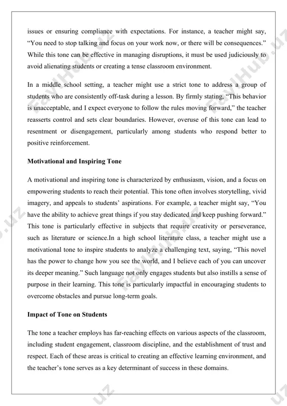 o instills a sense of purpose in their learning. this tone is particularly impactful in encouraging students to overcome obstacles and pursue long-term goals. impact of tone on students the tone a teacher employs has far-reaching effects on various aspects of the classroom, including student engagement, classroom discipline, and the establishment of trust and respect. each of these areas is critical to creating an effective learning environment, and the teacher’s tone serves as a key determinant of success in these domains. effect on student engagement student engagement, defined as the level of interest, attention, and active participation in learning activities, is heavily influenced by a teacher’s tone. an encouraging and supportive tone tends to foster high levels of engagement by making students feel valued and capable. for example, in a science classroom, a teacher who enthusiastically praises a student’s hypothesis, saying, “that’s a fantastic idea! let’s test it and see …