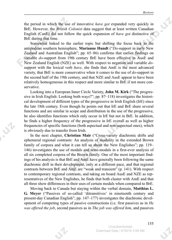 periphrasis, and prescriptivism in victoria english”; pp. 43–63) investigates changes in the use of the stative possession forms have, have got, and got in newspaper data (the british colonist) from victoria (canada) between 1858 and 1935, as this is review in icame journal, volume 40, 2016, doi: 10.1515/icame-2016-0011 unauthenticated download date | 5/16/16 3:59 am reviews 155 the period in which the use of innovative have got expanded very quickly in bre. however, the british colonist data suggest that at least written canadian english (cane) did not follow the quick expansion of have got distinctive of bre during that time. somewhat linked to the earlier topic but shifting the focus back to the antipodean southern hemisphere, marianne hundt (“do-support in early new zealand and australian english”; pp. 65–86) confirms that earlier findings on variable do-support from 19th century bre have been effective in ause and new zealand english (nze) as …