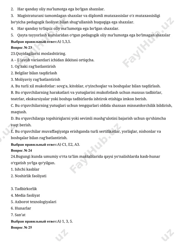 ьный ответ:а) 1,3,5. вопрос № 23 23.quyidagilarni moslashtiring. a – e javob variantlari ichidan ikkitasi ortiqcha. 1. og‘zaki rag‘batlantirish 2. belgilar bilan taqdirlash 3. moliyaviy rag‘batlantirish a. bu turli xil mukofotlar: sovg‘a, kitoblar, o‘yinchoqlar va boshqalar bilan taqdirlash. b. bu o‘quvchilarning harakatlari va yutuqlarini mukofotlash uchun maxsus tadbirlar, teatrlar, ekskursiyalar yoki boshqa tadbirlarda ishtirok etishiga imkon berish. c. bu o‘quvchilarning yutuqlari uchun tengqurlari oldida shaxsan minnatdorchilik bildirish, maqtash. d. bu o‘quvchilarga topshiriqlarni yoki sevimli mashg‘ulotini bajarish uchun qo‘shimcha vaqt berish. e. bu o‘quvchilar muvaffaqiyatga erishganda turli sertifikatlar, yorliqlar, nishonlar va boshqalar bilan rag‘batlantirish. выбран правильный ответ:а) c1, e2, a3. вопрос № 24 24.bugungi kunda umumiy o‘rta ta’lim maktablarida qaysi yo‘nalishlarda kasb-hunar o‘rgatish yo‘lga qo‘yilgan. 1. ishchi kasblar 2. noshirlik faoliyati 3. tadbirkorlik 4. media faoliyat 5. axborot texnologiyalari 6. hunarlar 7. san’at выбран правильный ответ:а) 1, 3, 5. вопрос № 25 25.budjet tashkilotlarining raqamlashtirish va muvoviqlashtirish elektron tizimi (uzasbo)ga kiritiluvchi …