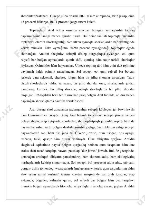 anda, shorlaqlar, shorlaq-batpaqlı jerlerdiń kópligi hám de haywanlar ushin zárúr bolgan dushshi suwdıń joqlıǵı, ósimliklerdiń azlıǵı sebepli haywanlardıń sanı hám túri júdá az. úlkede jırtqısh, qum tıshqan, qos ayaqlı, tasbaqa, túlki, qasqır hám quslar ushiraydı. úlke tábiyatın qorǵaw. araldıń sheginiwi aqıbetinde payda bolǵan qurǵaqlıq betinen qum tasqınları hám duz aralas shań-tozań tarqalıp, hawanı pataslap "duz jawın" jawadı. bul, óz gezeginde, qorshaǵan ortalıqtıń tábiyatın pataslandırıp, hám ekonomikalıq, hám ekologiyalıq mashqalalardı keltirip shıǵarmaqta. sol sebepli bul procestiń aldın alıw, tábiyattı qorǵaw ushın tómendegi wazıypalardı ámelge asırıw kerek: qum tasqınlarınıń aldın alıw ushın samal kúshiniń tásirin azaytıw maqsetinde hár qıylı tosıqlar, atap aytqanda, bógetler, kulisalar qurıw; eol relyefi bar bolgan hám duz tarqalıwı múmkin bolgan aymaqlarda fitomelioraciya ilajların ámelge asırıw; jaylaw araldıń qurıǵan bólimi landshaftın belgili bir jerde tábiyiy halında qorǵaw jáne ayrıqsha aymaq sıpatında (kelgusi áwlad ushın) saqlap qalıw. aral tábiyiy geografiyalıq úlkesinen nátiyjeli paydalanıwdıń tómendegi imkaniyatları bar: aral túbinde júdá úlken …