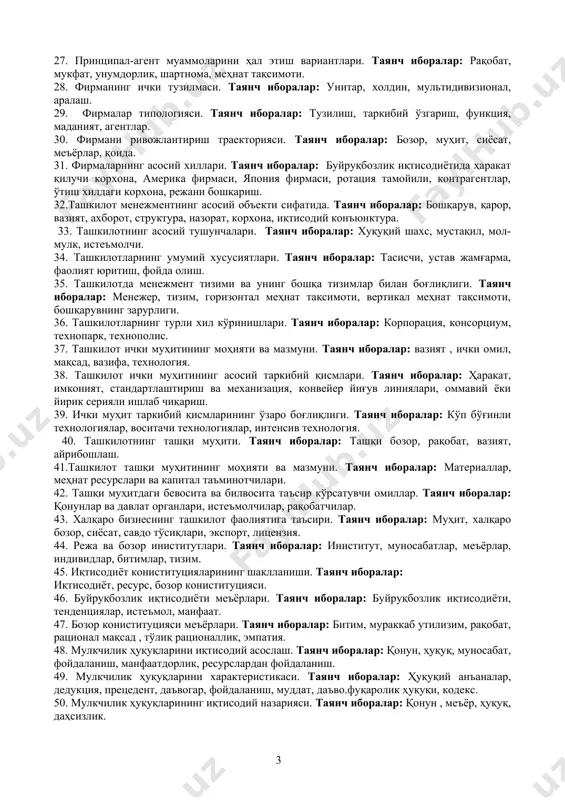 одий конъюнктура. 33. ташкилотнинг асосий тушунчалари. таянч иборалар: хуқуқий шахс, мустақил, мол-мулк, истеъмолчи. 34. ташкилотларнинг умумий хусусиятлари. таянч иборалар: тасисчи, устав жамғарма, фаолият юритиш, фойда олиш. 35. ташкилотда менежмент тизими ва унинг бошқа тизимлар билан боғлиқлиги. таянч иборалар: менежер, тизим, горизонтал меҳнат тақсимоти, вертикал меҳнат тақсимоти, бошқарувнинг зарурлиги. 36. ташкилотларнинг турли хил кўринишлари. таянч иборалар: корпорация, консорциум, технопарк, технополис. 37. ташкилот ички муҳитининг моҳияти ва мазмуни. таянч иборалар: вазият , ички омил, мақсад, вазифа, технология. 38. ташкилот ички муҳитининг асосий таркибий қисмлари. таянч иборалар: ҳаракат, имконият, стандартлаштириш ва механизация, конвейер йиғув линиялари, оммавий ёки йирик серияли ишлаб чиқариш. 39. ички муҳит таркибий қисмларининг ўзаро боғлиқлиги. таянч иборалар: кўп бўғинли технологиялар, воситачи технологиялар, интенсив технология. 40. ташкилотнинг ташқи муҳити. таянч иборалар: ташқи бозор, рақобат, вазият, айрибошлаш. 41.ташкилот ташқи муҳитининг моҳияти ва мазмуни. таянч иборалар: материаллар, меҳнат ресурслари ва капитал таъминотчилари. 42. ташқи муҳитдаги бевосита ва билвосита таъсир кўрсатувчи омиллар. таянч иборалар: …