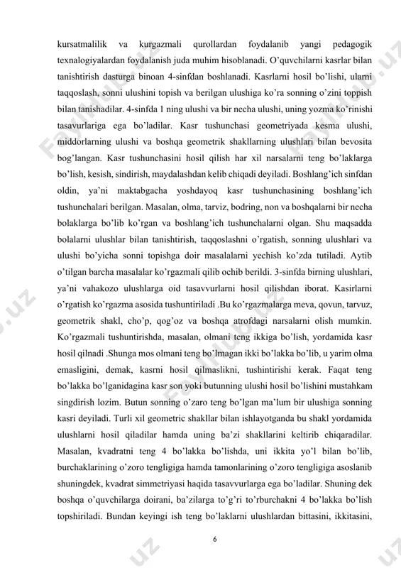 barcha masalalar ko’rgazmali qilib ochib berildi. 3-sinfda birning ulushlari, ya’ni vahakozo ulushlarga oid tasavvurlarni hosil qilishdan iborat. kasirlarni o’rgatish ko’rgazma asosida tushuntiriladi .bu ko’rgazmalarga meva, qovun, tarvuz, geometrik shakl, cho’p, qog’oz va boshqa atrofdagi narsalarni olish mumkin. ko’rgazmali tushuntirishda, masalan, olmani teng ikkiga bo’lish, yordamida kasr hosil qilnadi .shunga mos olmani teng bo’lmagan ikki bo’lakka bo’lib, u yarim olma emasligini, demak, kasrni hosil qilmaslikni, tushintirishi kerak. faqat teng bo’lakka bo’lganidagina kasr son yoki butunning ulushi hosil bo’lishini mustahkam singdirish lozim. butun sonning o’zaro teng bo’lgan ma’lum bir ulushiga sonning kasri deyiladi. turli xil geometric shakllar bilan ishlayotganda bu shakl yordamida ulushlarni hosil qiladilar hamda uning ba’zi shakllarini keltirib chiqaradilar. masalan, kvadratni teng 4 bo’lakka bo’lishda, uni ikkita yo’l bilan bo’lib, burchaklarining o’zoro tengligiga hamda tamonlarining o’zoro tengligiga asoslanib shuningdek, kvadrat simmetriyasi haqida tasavvurlarga ega bo’ladilar. shuning dek boshqa o’quvchilarga doirani, ba’zilarga to’g’ri to’rburchakni 4 bo’lakka bo’lish topshiriladi. bundan keyingi ish …
