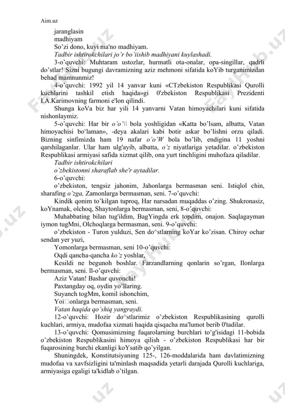 rshilaganlar. ular ham ulg'ayib, albatta, o’z niyatlariga yetadilar. o’zbekiston respublikasi armiyasi safida xizmat qilib, ona yurt tinchligini muhofaza qiladilar. tadbir ishtirokchilari o’zbekistonni sharaflab she'r aytadilar. 6-o’quvchi: o’zbekiston, tengsiz jahonim, jahonlarga bermasman seni. istiqlol chin, sharafing o’zga, zamonlarga bermasman, seni. 7-o’quvchi: kindik qonim to’kilgan tuproq, har narsadan muqaddas o’zing. shukronasiz, koynamak, olchoq, shaytonlarga bermasman, seni, 8-o’quvchi: muhabbating bilan tug'ildim, bagyingda erk topdim, onajon. saqlagayman iymon tugmni, olchoqlarga bermasman, seni. 9-o’quvchi: o’zbekiston - turon yulduzi, sen do^stlarning koyar ko’zisan. chiroy ochar sendan yer yuzi, yomonlarga bermasman, seni 10-o’quvchi: oqdi qancha-qancha ko’z yoshlar, kesildi ne begunoh boshlar. farzandlarning qonlarin so’rgan, ilonlarga bermasman, seni. ll-o’quvchi: aziz vatan! bashar quvonchi! paxtangday oq, oydin yo’llaring. suyanch togmm, komil ishonchim, yoionlarga bermasman, seni. vatan haqida qo’shiq yangraydi. 12-o’quvchi: hozir do^stlarimiz o’zbekiston respublikasining qurolli kuchlari, armiya, mudofaa xizmati haqida qisqacha ma'lumot berib 0'tadilar. 13-o’quvchi: qomusimizning fuqarolarning burchlari tovg'isidagi 11-bobida o’zbekiston respublikasini himoya qilish - o’zbekiston respublikasi har bir …