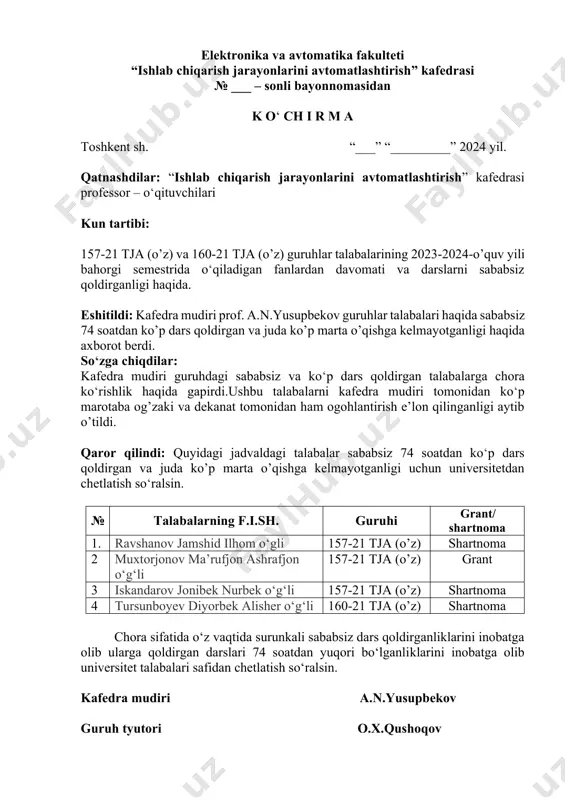-21 tja (o’z) va 160-21 tja (o’z) guruhlar talabalarining 2023-2024-o’quv yili bahorgi semestrida o‘qiladigan fanlardan davomati va darslarni sababsiz qoldirganligi haqida. eshitildi: kafedra mudiri prof. a.n.yusupbekov guruhlar talabalari haqida sababsiz 74 soatdan ko’p dars qoldirgan va juda ko’p marta o’qishga kelmayotganligi haqida axborot berdi. so‘zga chiqdilar: kafedra mudiri guruhdagi sababsiz va ko‘p dars qoldirgan talabalarga chora ko‘rishlik haqida gapirdi.ushbu talabalarni kafedra mudiri tomonidan ko‘p marotaba og’zaki va dekanat tomonidan ham ogohlantirish e’lon qilinganligi aytib o’tildi. qaror qilindi: quyidagi jadvaldagi talabalar sababsiz 74 soatdan ko‘p dars qoldirgan va juda ko’p marta o’qishga kelmayotganligi uchun universitetdan chetlatish so‘ralsin. № talabalarning f.i.sh. guruhi grant/ shartnoma 1. ravshanov jamshid ilhom o‘gli 157-21 tja (o’z) shartnoma 2 muxtorjonov ma’rufjon ashrafjon o‘g‘li 157-21 tja (o’z) grant 3 iskandarov jonibek nurbek o‘g‘li 157-21 tja (o’z) shartnoma 4 tursunboyev diyorbek alisher o‘g‘li 160-21 tja (o’z) shartnoma chora sifatida o‘z vaqtida surunkali sababsiz dars qoldirganliklarini inobatga olib ularga qoldirgan …