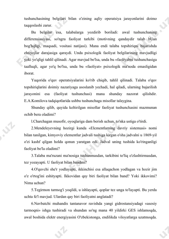 ashtirilishi kerakki, uni amaiga oshirilishi jarayonida o'quvchining qanday qilib o'rganilayotgan nazariyaning me'yorlari, qoidalari, qonunlari va boshqa talablarini qo'llashiga butunlay bog'liq bo'ladi. bundan tashqari, topshiriqlar shunday tuzilishi kerakki, uning echimi aniqligi shu talablarga rioya etishga bog'liq boisin. psixologik nazariyani o'qishda ham boshqa nazariyalarda bo'lgani kabi, talabalar psixologik faktlami tekshirish va bilishga mo'ljallangan mashqlami yechishda ulardan foydalansin. masalan, psixologik faoliyat tushunchasini o'zlashtirish uchun talabalarga berilgan o'quv topshiriqlariga murojaat etamiz. quyida keltirilgan topshiriqlarni aniq va to'g'ri yechish uchun talaba «faoliyat» tushunchasining belgilari bilan o'zining aqliy operatsiya jarayonlarini doimo taqqoslashi zarur. bu belgilar esa, talabalarga yozdirib boriladi: awal tushunchaning differensiasiyasi, so'ngra faoliyat tarkibi (motivning qandaydir talab buan bog'hqligi, maqsadi, vositasi natijasi). mana endi talaba topshiriqni bajarishda ehtiyojlar darajasiga qaraydi. unda psixologik faoliyat belgilarining mavjudligi yoki yo'qligi tahlil qilinadi. agar mavjud bo'lsa, unda bu «faoliyabni tushunchasiga taalluqli, agar yo'q bo'lsa, unda bu «faoliyat» psixologik ma'noda emasligidan iborat. yuqorida o'quv operatsiyalarini ko'rib chiqib, tahlil qilinadi. talaba …
