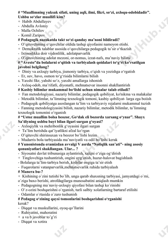 quvchilarga pedagogik ta’sir o‘tkazish - ixtisoslikka doir vijdonlilik, adolatparvarlik - o’qituvchining adolat mezoni, or-nomus, izzat-nafs, ma’naviy bilimi # “avesto”da bolalarni o‘qitish va tarbiyalash qoidalari to‘g‘ri ko‘rsatilgan javobni belgilang? + diniy va axloqiy tarbiya, jismoniy tarbiya, o‘qish va yozishga o‘rgatish - er, suv, havo, osmon to‘g‘risida bilimlarni bilish s. yaxshi fikr, yahshi so‘z, yaxshi amallarga ishonish - axloq-odob, ma’rifatli, diyonatli, mehnatsevar insonni shakllantirish # kasbiy bilimlar mukammal bo‘lishi uchun nimalar talab etiladi? + fan metodologiyasi, nazariy bilimlar, pedagogik qobiliyat, ko'nikma va malakalar - metodik bilimlar, ta’limning texnologik tomoni, kasbiy qobiliyat- larga ega boiish - pedagogik qobiliyatga asoslangan ta’lim va tarbiyaviy rejalarni mukammal tuzish - fanning metodologiyasini bilish, nazariy bilimlar, metodik bilimlar, ta’limning texnologik tomonini o‘rganish # “ustoz muallim bolsa beozor, go‘dak eli bozorda xarsang o‘ynar”. shayx sa’diyning ushbu bayt bilan ilgari surgan g‘oyasi? - axloqiylik va mehribonlik g‘oyasini ilgari surgan + ta’lim berishda qat’iyatlikni afzal ko‘rgan - o’qituvchi shirinsuxan va beozor …