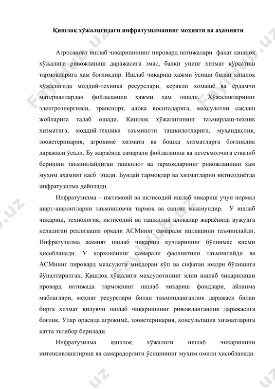 нтенсивлаштириш ва самарадорлиги ўсишининг муҳим омили ҳисобланади. хомашё, материал ва тайёр маҳсулотнинг ўз вақтида олиб келиниши хўжалик айланмасида бўлган ресурс ҳажмини белгилайди. саноатлаштириш, кимёлаштириш, мелиорация ва ишлаб чиқаришнинг бошқа асосий омиллари тез суръатда ўсишига нафақат қишлоқ хўжалиги учун ишлаб чиқариш маблағларининг миқдоран ўсиши ҳисобига, балки маблағ ресурсларидан самарали фойдаланишни таъминлайдиган хизмат тизими ташкил этилиши ҳисобига ҳам эришилади. бозор муносабатлари ривожланган шарт-шароитда инфратузилманинг тармоқ ва ишлаб чиқариш вазифалари ҳам ўзгаради. бу ерда қишлоқ хўжалигининг материал, ресурслар, техника билан таъминоти йўқ. мавжуд бўган хизматлар базасида асм корхоналарига моддий ресурсларни реализация қиладиган ҳиссадорлик жамиятлари ва ширкатлар вужудга келмоқда. моддий ишлаб чиқариш инфратузилмасининг асосий мақсади қишлоқ хўжалиги корхоналарини ишлаб чиқаришига хизмат қилиш вазифасидан босқичма-босқич озод этишдан иборат. инфратузилма ишлаб чиқариш ҳажмини ошириш ва қишлоқ хўжалигининг асосий маҳсулотлари сифатан юқори бўлиши учун шарт-шароитлар яратишга йўналтирилган. мустақил равишда пировард маҳсулотни ишлаб чиқармайдиган тармоқ ва хизматлар маълум миқдорда бутун ишлаб чиқариш самарадорлигига таъсир этади. инфратузилма асм учун …