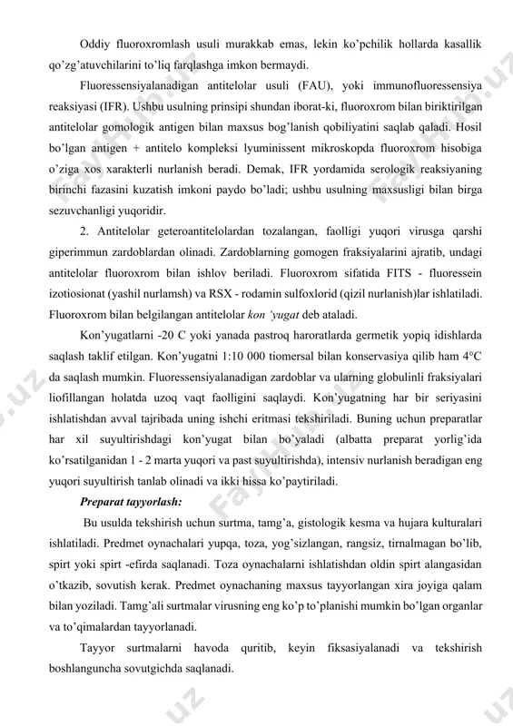 iladi. predmet oynachalari yupqa, toza, yog’sizlangan, rangsiz, tirnalmagan bo’lib, spirt yoki spirt -efirda saqlanadi. toza oynachalarni ishlatishdan oldin spirt alangasidan o’tkazib, sovutish kerak. predmet oynachaning maxsus tayyorlangan xira joyiga qalam bilan yoziladi. tamg’ali surtmalar virusning eng ko’p to’planishi mumkin bo’lgan organlar va to’qimalardan tayyorlanadi. tayyor surtmalarni havoda quritib, keyin fiksasiyalanadi va tekshirish boshlanguncha sovutgichda saqlanadi. virusli antigenlar uchun -10 - 15°c gacha sovutilgan toza aseton yaxshi fiksator hisoblanadi, metil spirtini ham ishlatish mumkin. preparatlar 10 -20 daqiqa fiksasiyalanadi. fiksasiyaning davomiyligi va harorati virus turiga bog’liq. o’ta xavfli kasalliklarda fiksasiya vaqti uzaytiriladi. masalan, quturush virusi bilan ishlaganda preparatlar fiksasiyasi 4 soatdan kam bo’lmasligi kerak. virusologiya amaliyotida lyuminessent mikroskopni asosan ikki usulda ishlatiladi: fluoroxromlar (nur beruvchi ranglar bilan bo’yash) va nurlanuvchi antitelolar usulida. fluoroxromlash-preparatlarni nur sochish quvvatini va kontrastligini oshirish maqsadida fluoroxromlar bilan ishliv berish. hozirgi vaqtda mamlakatimiz sanoatida maxsus fluoroxrom to’plamlari chiqariladi.eng ko’p qo’llaniladigan akridin guruhi (to’q sariq akridin, sariq akridin …
