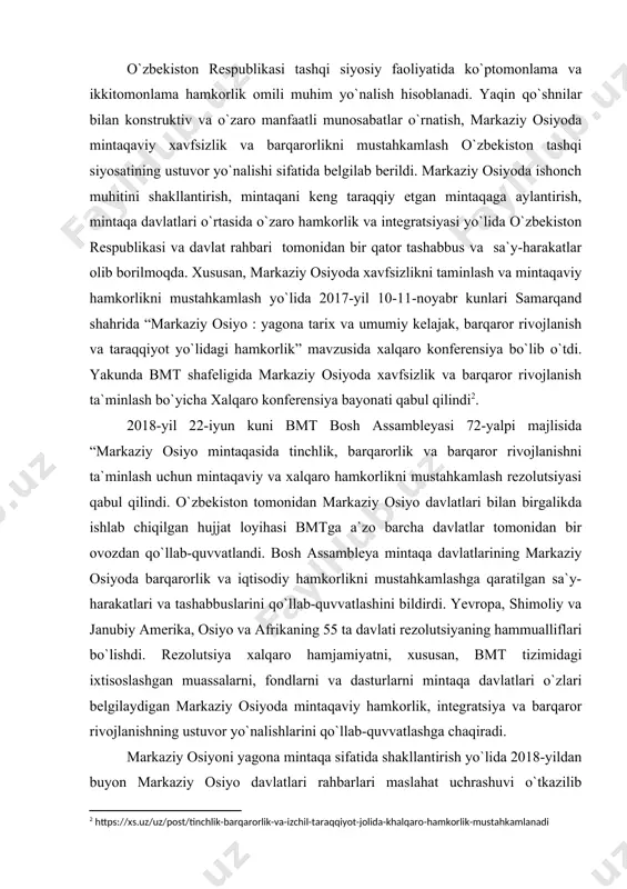 barlarining uchinchi maslahat uchrashuvi esa 2021-yil avgustda turkamanistonda o`tkazilib kelinmoqda. bu uchrashuvlardagi o`zaro teng va manfaatli hamkorliklar natijasida mintaqada ko`p yillar davomida yig`ilib kelgan muammolar birin- ketin o`z yechimini topmoqda. xalqaro ekspertlarning qayd etishicha, o`zbekiston respublikasi prezidenti mintaqada uzoq yillar to`planib qolgan muammolarga yechim topishda muhim siyosiy iroda namoyish etmoqda. turkiyadagi nashrlardan biri- “derin ekonomi” davlatimiz rahbarini mamlakat, mintaqa hamda xalqaro maydondagi vaziyatga faol ta`sir ko`rsatadigan yetakchilar o`ntaligida qayd etganining o`zi va boshqa mutaxasislarning nafaqat o`zbekistonning tashqi siyosat sohasida, qolaversa barcha sohalarda ulkan yutuqlarga erishyapkanini e`tirof 1.bob. o`zbekiston respublikasining tashqi siyosatining asosiy tamoyillarini o`rganishning nazariy asoslari. 1.1. mustaqillikning dastlabki yillarida o`zbekiston respublikasi tashqi siyosati va tashqi siyosat konsepsiyasining ishlab chiqilishi. har qanday yosh davlatning mustaqilligi va suverenitetini mustahkamlashga qaratilgan faoliyatning asosiy yo‘nalishlaridan biri bu keng ko‘lamli tashqi siyosiy faoliyatni amalga oshirish, jahon hamjamiyatining subyektlari tomonidan tan olinishi va bu bilan bog‘liq xalqaro tashkilotlarning kirib kelishini ta’minlashdan iborat. mustaqillikning dastlabki o‘tgan …