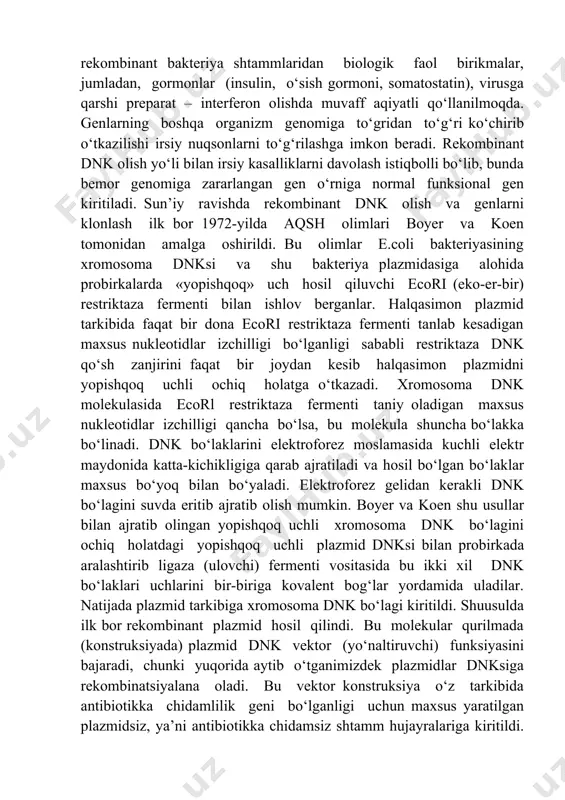 birikmalar, jumladan, gormonlar (insulin, o‘sish gormoni, somatostatin), virusga qarshi preparat – interferon olishda muvaff aqiyatli qo‘llanilmoqda. genlarning boshqa organizm genomiga to‘gridan to‘g‘ri ko‘chirib o‘tkazilishi irsiy nuqsonlarni to‘g‘rilashga imkon beradi. rekombinant dnk olish yo‘li bilan irsiy kasalliklarni davolash istiqbolli bo‘lib, bunda bemor genomiga zararlangan gen o‘rniga normal funksional gen kiritiladi. sun’iy ravishda rekombinant dnk olish va genlarni klonlash ilk bor 1972-yilda aqsh olimlari boyer va koen tomonidan amalga oshirildi. bu olimlar e.coli bakteriyasining xromosoma dnksi va shu bakteriya plazmidasiga alohida probirkalarda «yopishqoq» uch hosil qiluvchi ecori (eko-er-bir) restriktaza fermenti bilan ishlov berganlar. halqasimon plazmid tarkibida faqat bir dona ecori restriktaza fermenti tanlab kesadigan maxsus nukleotidlar izchilligi bo‘lganligi sababli restriktaza dnk qo‘sh zanjirini faqat bir joydan kesib halqasimon plazmidni yopishqoq uchli ochiq holatga o‘tkazadi. xromosoma dnk molekulasida ecorl restriktaza fermenti taniy oladigan maxsus nukleotidlar izchilligi qancha bo‘lsa, bu molekula shuncha bo‘lakka bo‘linadi. dnk bo‘laklarini elektroforez moslamasida kuchli elektr maydonida katta-kichikligiga qarab ajratiladi …