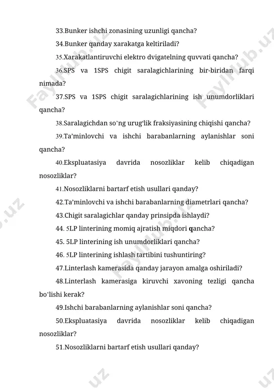 nosozliklar kelib chiqadigan nosozliklar? 61.nosozliklarni bartarf etish usullari qanday? 62.ishchi barabanlarning diametrlari qancha? 63.tuksizlantirish mashinasiga kelayotgan chigitning tukdorligi necha foizgacha bo`ladi? 64.uchdm delinterining momiq ajratish miqdori qancha? 65.uchdm delinterining ish unumdorliklari qancha? 66.uchdm delinterining ishlash tartibini tushuntiring? 67.momiq ajratish kamerasida qanday jarayon amalga oshiriladi? 68.delinterlash kamerasidan chiquvchi xavoning tezligi qancha bo’lishi kerak? 69.ishchi barabanlarning aylanishlar soni qancha? 70.ekspluatasiya davrida nosozliklar kelib chiqadigan nosozliklar? 71.nosozliklarni bartarf etish usullari qanday? 72.ishchi barabanlarning diametrlari qancha? 73.delinterlash mashinasiga kelayotgan chigitning tukdorligi necha foizgacha bo’ladi? 74.bdos bunkerining ishlash tartibi qanday? 75.bdos bunkerining ish unumdorliklari qancha? 76.bdos bunkerining ishlash tartibini tushuntiring? 77.bdos bunkerida kamerasida qanday jarayon amalga oshiriladi? 78.arra silindrining vazifasi nima? 79.ishchi barabanlarning aylanishlar soni qancha? 80.ekspluatasiya davrida nosozliklar kelib chiqadigan nosozliklar? 81.nosozliklarni bartarf etish usullari qanday? 82.ishchi barabanlarning diametrlari qancha? 83. arrali silindr va devor oralig‘idagi masofa qancha, o’zgaruvchanmi yoki o’zgarmasmi. 84.l-js-4gl tozalash-saralash agregatining ishlash tartibi qanday? 85.l-js-4gl tozalash-saralash agregatining ish unumdorliklari qancha? 86.l-js-4gl …