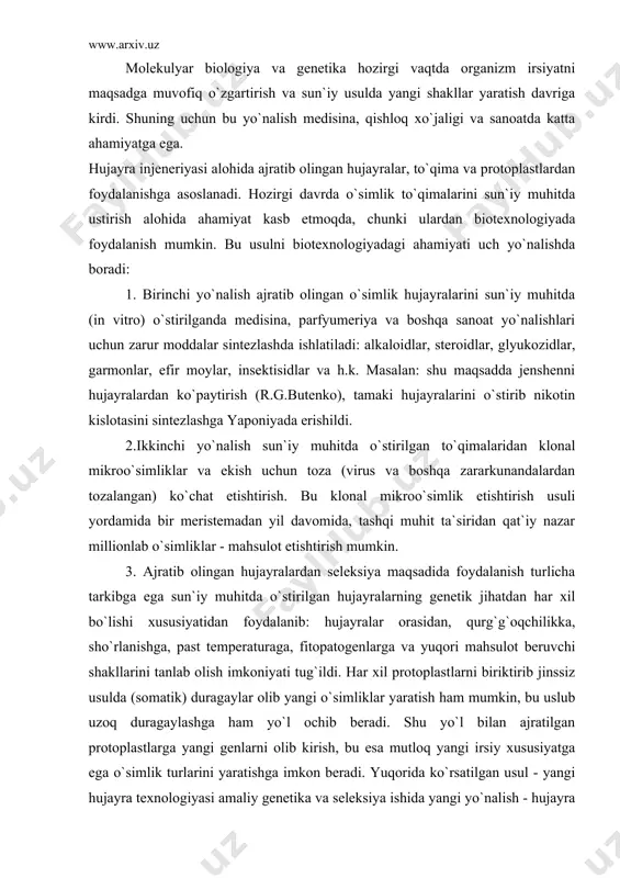 otoplastlarni biriktirib jinssiz usulda (somatik) duragaylar olib yangi o`simliklar yaratish ham mumkin, bu uslub uzoq duragaylashga ham yo`l ochib beradi. shu yo`l bilan ajratilgan protoplastlarga yangi genlarni olib kirish, bu esa mutloq yangi irsiy xususiyatga ega o`simlik turlarini yaratishga imkon beradi. yuqorida ko`rsatilgan usul - yangi hujayra texnologiyasi amaliy genetika va seleksiya ishida yangi yo`nalish - hujayra injeneriyasi bo`lib qoldi. qishloq xo`jalik biotexnologiyasida hujayradan foydalanish usulida ayrim qiyinchiliklar ham mavjud: 1) ajratib olingan o`simlik hujayrasini qanday qilib bo`linishga majbur qilish? 2) qanday usulda ko`paytirilgan bir guruh (aralash) hujayralar kallusidan bir butun o`simlik olish mumkin? bu muammolarni birinchisi hal qilinmoqda, lekin ikkinchisi hamma vaqt ham amalga oshmayapti. boshoqli don ekinlarida 1 hujayradan o`simlik olish qiyin amalga oshmoqda. inson uchun zarur bo`lgan moddalarni hujayra injenerligi va biotexnologik usullar yordamida keng miqyosida ishlab chiqarish biotexnologiya deyiladi. 2) gen injeneriyasining maqsadi rekombinant dnк yaratish va shu asosda organizm uchun foydali yangi belgilarni va xususiyatlar …