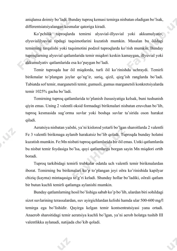 rdan biri sohildagi sizot suvlarining terassalardan, suv ayirgichlardan kelishi hamda ular 500-600 mg/l temirga ega bo’lishidir. qayirga kelgan temir kontsentratsiyasi yana ortadi. anaerob sharoitidagi temir aeratsiya kuchli bo’lgan, ya’ni aerob holatga tushib iii valentlikka aylanadi, natijada cho’kib qoladi. temir (iii) gidrooksid jadal to’plangan joylarda hatto temirli qatlam, ya’ni b hosil bo’lishi mumkin. bunday qatlamda organik c-4,4; sio2-0,3; fe2o3-62,3; al2o3- 2,9-4% miqdorlarda bo’lishi mumkin. b li qatlamining quyi chegarasidagi oksidlovchi potentsial miqdori 300-450 mv gacha yetadi. bizning sharoitimizdagi, umuman arid o’lkalardagi tuproqlarda temirning asosiy qismi gematitlardan iborat. gematitni to’planishiga yuqori harorat yordam beradi. nam o’lkalarning ph nisbatan past (7) bo’lgan, organik moddaga boy tuproqlarda esa getit ko’proq to’planadi. temir va uning birikmalari tuproq rangiga har õil ta’sir ko’rsatadi. masalan, qizil, qizg’ishni fe2o3 gematit, magnetit esa qora rangni beradi. vivaianit botqoqlashgan tuproqlarda oq rangni beradi. shunisi qiziqki, bu oq rangni (vivianitli) qatlam atmosfera havosi bilan aloqada bo’lishi bilanoq ko’karib havo rangga aylana …