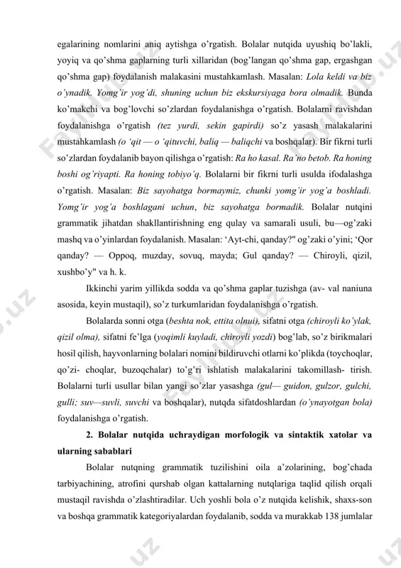 (beshta nok, ettita olnui), sifatni otga (chiroyli ko’ylak, qizil olma), sifatni fe’lga (yoqimli kuyladi, chiroyli yozdi) bog’lab, so’z birikmalari hosil qilish, hayvonlarning bolalari nomini bildiruvchi otlarni ko’plikda (toychoqlar, qo’zi- choqlar, buzoqchalar) to’g’ri ishlatish malakalarini takomillash- tirish. bolalarni turli usullar bilan yangi so’zlar yasashga (gul— guidon, gulzor, gulchi, gulli; suv—suvli, suvchi va boshqalar), nutqda sifatdoshlardan (o’ynayotgan bola) foydalanishga o’rgatish. 2. bolalar nutqida uchraydigan morfologik va sintaktik xatolar va ularning sabablari bolalar nutqning grammatik tuzilishini oila a’zolarining, bog’chada tarbiyachining, atrofini qurshab olgan kattalarning nutqlariga taqlid qilish orqali mustaqil ravishda o’zlashtiradilar. uch yoshli bola o’z nutqida kelishik, shaxs-son va boshqa grammatik kategoriyalardan foydalanib, sodda va murakkab 138 jumlalar tuzadi. jismlarning fazoviy munosabatlarini, ba’zi bir ravishlarni bilib ishlatadigan bo’ladi, ish-harakatning nomini bildiruvchi fe’llami ham to’g’ri ishlata boshlaydi. bu yoshda bolaning lug’ati juda tez o’sa boradi, nutqidagi so’zlar soni 1300 — 1500 taga yetadi, endi uning nutqi juda tez rivojlanadi, niazmunan boyiydi, lug’ati kengayadi, nutqi …