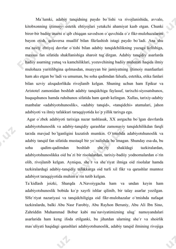 rivojlanib kelgan. ayniqsa, she`r va she`riyat ilmiga oid risolalar hamda tazkiralardagi adabiy-tanqidiy tafakkurga oid turli xil fikr va qarashlar mumtoz adabiyot taraqqiyotida muhim o`rin tutib kelgan. ta`kidlash joizki, sharqda a.navoiygacha ham va undan keyin ham adabiyotshunoslik bobida ko`p xayrli ishlar qilinib, bir talay asarlar yozilgan. she`riyat nazariyasi va tanqidchiligiga oid fikr-mulohazalar o`tmishda nafaqat tazkiralarda, balki abu nasr farobiy, abu rayhon beruniy, abu ali ibn sino, zahriddin muhammad bobur kabi ma`naviyatimizning ulug` namoyandalari asarlarida ham keng ifoda etilganki, bu jihatdan ularning she`r va shoirlik mas`uliyati haqidagi qarashlari adabiyotshunoslik, adabiy tanqid ilmining rivojiga sezilarli ta`sir etdi. masalan, farobiy she`r san`ati va uning vazifasini shunday belgilaydi: “bu san`at - biror maqsadni amalga oshirayotgan paytda yo`ldan chiqib ketmaslikka yordam beruvchi va inson xayolini qog`ozda namoyon etuvchi san`atdir. she`rning olti xili bor. shundan uchtasi yaxshi va uchtasi yomondir. yaxshilaridan biri shuki, uning yordamida inson aqliy quvvatini mukammallashtiradi, saodatga olib boruvchi fikri oydinlashadi, yaxshi ishlarga, fazilatli …