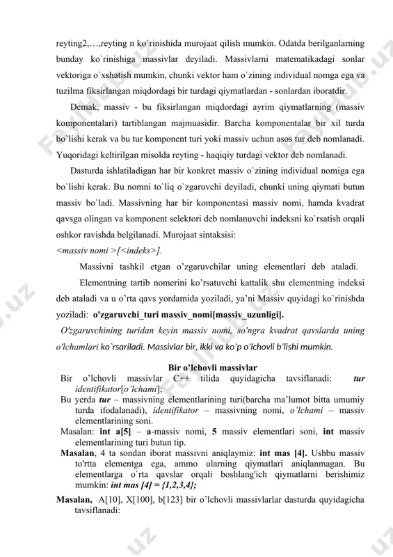 a-ketligini reyting deb nomlab, undagi qiymatlariga 1 reyting1 , 2 reyting2,…,reyting n ko`rinishida murojaat qilish mumkin. odatda berilganlarning bunday ko`rinishiga massivlar deyiladi. massivlarni matematikadagi sonlar vektoriga o`xshatish mumkin, chunki vektor ham o`zining individual nomga ega va tuzilma fiksirlangan miqdordagi bir turdagi qiymatlardan - sonlardan iboratdir. demak, massiv - bu fiksirlangan miqdordagi ayrim qiymatlarning (massiv komponentalari) tartiblangan majmuasidir. barcha komponentalar bir xil turda bo`lishi kerak va bu tur komponent turi yoki massiv uchun asos tur deb nomlanadi. yuqoridagi keltirilgan misolda reyting - haqiqiy turdagi vektor deb nomlanadi. dasturda ishlatiladigan har bir konkret massiv o`zining individual nomiga ega bo`lishi kerak. bu nomni to`liq o`zgaruvchi deyiladi, chunki uning qiymati butun massiv bo`ladi. massivning har bir komponentasi massiv nomi, hamda kvadrat qavsga olingan va komponent selektori deb nomlanuvchi indeksni ko`rsatish orqali oshkor ravishda belgilanadi. murojaat sintaksisi: [ ]. massivni tashkil etgan o’zgaruvchilar uning elementlari deb ataladi. elementning tartib nomerini ko’rsatuvchi kattalik shu elementning indeksi …