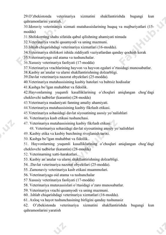 a xizmatini shakllantirishda bugungi kun qahramonlarini yaratish. 30.idoraviy veterinariya xizmati mutahassislarining huquq va majburiyatlari (15-modda) 31.shifokorning shahs sifatida qabul qilishning ahamiyati nimada 32.veterinariya vrachi qasamyodi va uning mazmuni. 33.ishlab chiqarishdagi veterinariya xizmatlari (16-modda). 34.veterinariya shifokori ishida ziddiyatli vaziyatlardan qanday qochish kerak 35.veterinariyaga oid atama va tushunchalar. 36.xususiy veterinariya faoliyati (17-modda) 37.veterinariya vrachlarining hayvon va hayvon egalari o’rtasidagi munosabatlar. 38.kasbiy an’analar va ularni shakllantirishning dolzarbligi. 39.davlat veterinariya nazorat obyektlari (25-modda). 40.veterinariya mutahassisining kasbiy hatolari va bahtsiz hodisalar 41.kasbga bo’lgan muhabbat va fidoilik. 42.hayvonlarning yuqumli kasalliklarining o’choqlari aniqlangan chog’dagi cheklovchi tadbirlar (karantin) (28-modda) 43.veterinariya madaniyati fanning amaliy ahamiyati. 44.veterinariya mutahassisining kasbiy fikrlash etikasi. 45.veterinariya sohasidagi davlat siyosatining asosiy yo’nalishlari 46. veterinariya kasb etikasi tushunchasi. 47. veterinariya mutahassisining kasbiy fikrlash etikasi. 48. veterinariya sohasidagi davlat siyosatining asosiy yo’nalishlari 49. kasbiy etika va kasbiy burchning rivojlanish tarixi. 50. kasbga bo’lgan muhabbat va fidoilik.. 51. hayvonlarning yuqumli kasalliklarining o’choqlari aniqlangan chog’dagi cheklovchi tadbirlar (karantin) (28-modda) …