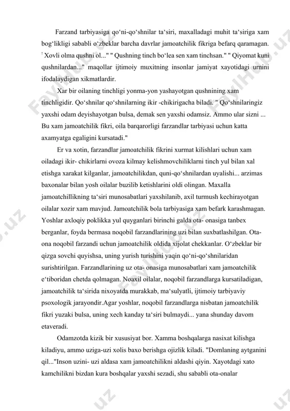 jamoatchilik ta‘sirida nixoyatda murakkab, ma‘sulyatli, ijtimoiy tarbiyaviy psoxologik jarayondir.agar yoshlar, noqobil farzandlarga nisbatan jamoatchilik fikri yuzaki bulsa, uning xech kanday ta‘siri bulmaydi... yana shunday davom etaveradi. odamzotda kizik bir xususiyat bor. xamma boshqalarga nasixat kilishga kiladiyu, ammo uziga-uzi xolis baxo berishga ojizlik kiladi. "domlaning aytganini qil..."inson uzini- uzi aldasa xam jamoatchilikni aldashi qiyin. xayotdagi xato kamchilikni bizdan kura boshqalar yaxshi sezadi, shu sababli ota-onalar farzandlariga quni-qo‘shnilarning jamoatchilikning fikrini xisobga olib yondashadi. ota- ona uchun dunyoda farzandidan shirin narsa yo‘q. "kunduz xam bolasini oppog‘im deydi." shu sababli xam ota-onalar kupincha o‘gil-qizlarning axloqsizligiga, jinoiy ishlariga tug‘ri baxo berolmaydi. oilalardagi kelishmovchiliklar, janjallar, axloqsizliklar, mayda bezoriliklarga baxo berishlarni aqlli, obru- e‘tiborli, katta xayot tajribasiga ega oilalarga topshirish ma‘kuldir. ularning fikr tug‘ri echishni topadilar. biz oiladagi yomon vaziyatga nisbatan jamoatchilik fikrini bildirishdan maksad axloq, odob ba‘zan qonun chegarasidan chiqqan kishilarga nasixat kilish ularni tug‘ri yo‘lga solishdir. shaxsni vijdoniga murojaat qilishga urgatishdir. kishilarni uz vijdoniga qulok …